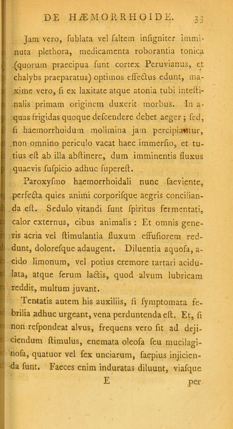 jam vero, fublata vel faltem infigniter immi- nuta pletbora, medicamenta roborantia tonica (quorum praecipua funt cortex Peruvianus, et chalybs praeparatus) optimos effe&us edunt, ma- xime vero, fi ex laxitate atque atonia tubi intefti- nalis primam originem duxerit morbus. In a- quas frigidas quoque defcendere debet aeger ; fed, fi haeinorrhoidum molimina jam percipiantur, non omnino periculo vacat haec immerfio, et tu- tius efl: ab illa abftinere, dum imminentis fluxus quaevis fufpicio adhuc fuperefl. Paroxyfmo haemorrhoidali nunc faeviente, perfe&a quies animi corporifque aegris concilian- da efl:. Sedulo vitandi funt fpiritus fermentati, calor externus, cibus animalis : Et omnis gene- ris acria vel ftimulantia fluxum effufioreni red- dunt, dolorefque adaugent. Diluentia aquofa, a- cido limonum, vel potius cremore tartari acidu- lata, atque ferum lattis, quod alvum lubricam reddit, multum juvant. Tentatis autem his auxiliis, fi fymptomata fe- brilia adhuc urgeant, vena perduntenda efl;. Et, fi non refpondeat alvus, frequens vero fit ad deji- ciendum (limulus, enemata oleofa feu mucilagi- nofa, quatuor vel fex unciarum, faepius injicien- da funt. Faeces enim induratas diluunt, viafque E per