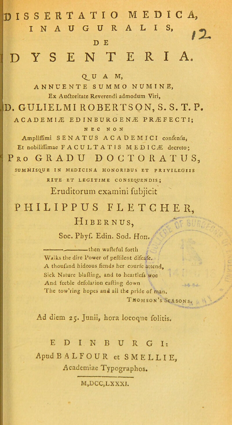 INAUGURALIS, D E dysenteria. Q_U A M, ANNUENTE SUMMO NUMINE, Ex Auftoritate Reverendi admodum Viri, D. GULIELMI ROBERTSON, S. S. T. P. ACADEMI! EDINBURGEN! PR7EFECTI; NEC NON Ampliffimi SENATUS ACADEMICI confenfu, Et nobiliffimae FACULTATIS MEDIC! decreto; Pro GRADU DOGTORATUS, SUMMISQUE IN MEDICINA HONORIBUS ET PRIVILEGIIS RITE ET LEGITIME CONSEQUENDIS; Eruditorum examini fubjicit PHILIPPUS FLETGHER, Hibernus, Soc. Pbyf. Edin. Sod. Hon. then waftefui forth Walks the dire Power of peftilent difeafe. A thoufand hideous fiends hcr courfc attend, Sick Nature blafting, and to hcaitlefs woe And feeble defolation caflrng down The tow’ring bopes and all thc pride of man. Tjnomson’s Seasons. Ad diem 25. Junii, hora locoque folitis. EDINBURGI: Apud B A L F O U R et S M E L L I E, Academiae Typographos. M.DCC.LXXXI.