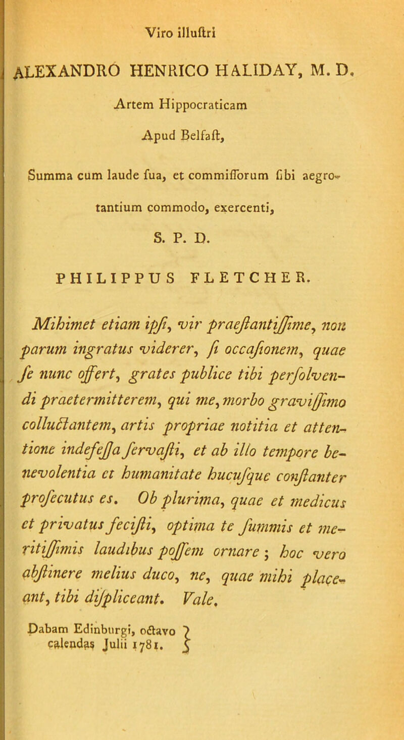 Viro illuftri ALEXANDRO HENRICO HAXIDAY, M. D. Artem Hippocraticam Apud Belfaft, Summa cum laude fua, et commiffbrum fibi aegro^ tantium commodo, exercenti, S. P. D. PHILIPPUS FLETCHER. Mihimet etiam ipfi, vir praeflantijffime, non parum ingratus viderer, fi occafionem, quae fe nunc offert, grates publice tibi perfolven- di praetermitterem, qui me, morbo gravi Ulmo colludlantem, artis propriae notitia et atten- tione indefejja fervajli, et ab illo tempore be- nevolentia et humanitate hucufque conjlanter profecutus es. Ob plurima, quae et medicus et privatus fecifti, optima te funimis et me- ntiJJimis laudibus poffeni ornare j hoc vero abjlinere melius duco, ne, quae mihi place- ant, tibi dijpliceant. Vale. Dabam Edinburgi, oftavo >