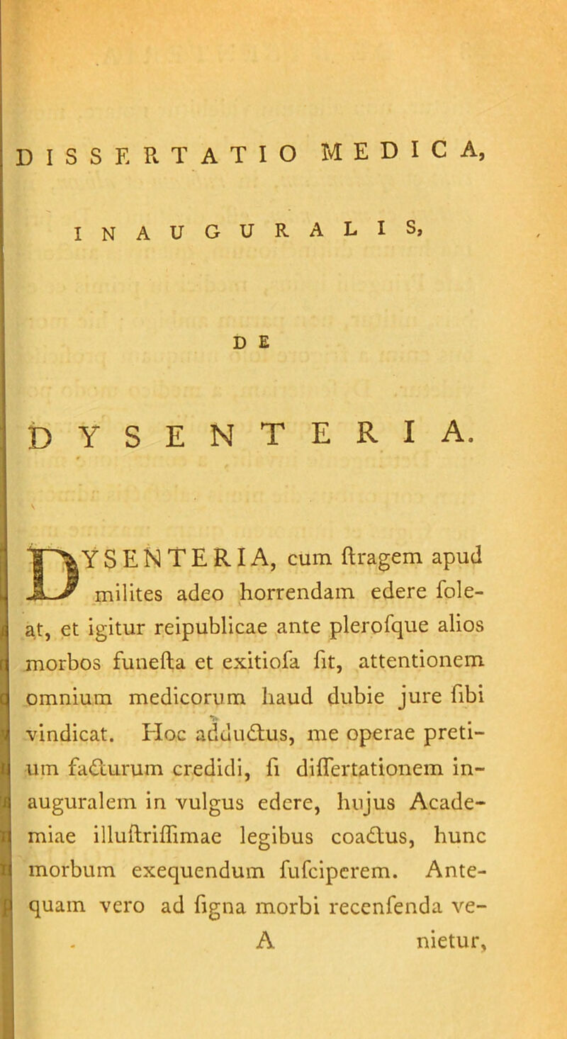 INAUGURALIS, D E DYSENTERIA. Dysenteria, cumftragem apud milites adeo horrendam edere fole- at, et igitur reipublicae ante plerofque alios morbos funefta et exitiofa fit, attentionem omnium medicorum haud dubie jure fibi vindicat. EIoc addudlus, me operae preti- um fadturum credidi, fi differtationem in- auguralem in vulgus edere, lnijus Acade- miae illuftriffimae legibus coadius, hunc morbum exequendum fufciperem. Ante- quam vero ad figna morbi recenfenda ve- A nietur,