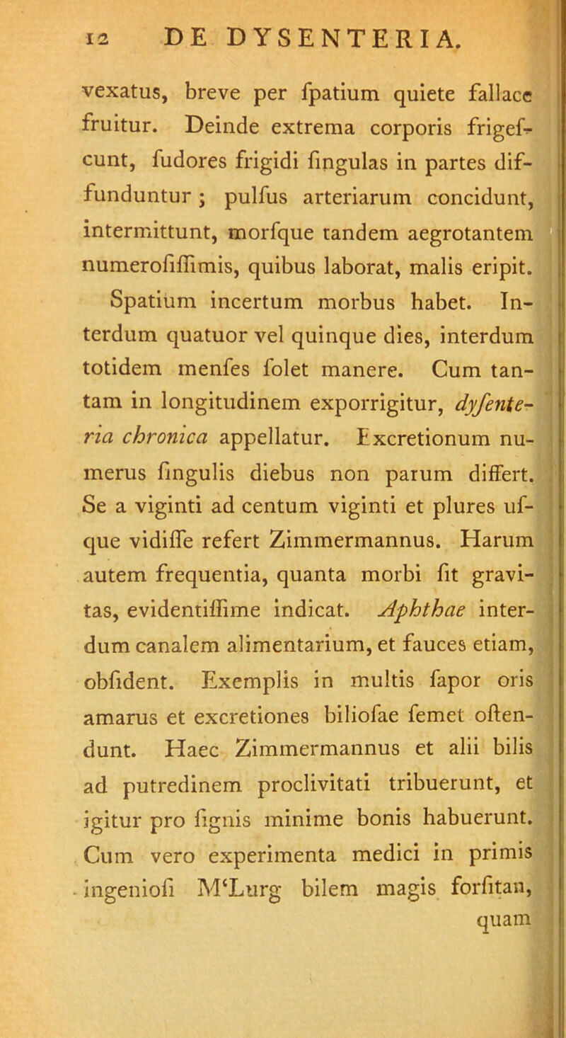 vexatus, breve per fpatium quiete fallace fruitur. Deinde extrema corporis frigef- cunt, fudores frigidi fingulas in partes dif- funduntur ; pulfus arteriarum concidunt, intermittunt, morfque tandem aegrotantem numerofiflimis, quibus laborat, malis eripit. Spatium incertum morbus habet. In- terdum quatuor vel quinque dies, interdum totidem menfes folet manere. Cum tan- tam in longitudinem exporrigitur, dyfente- ria chronica appellatur. Excretionum nu- merus fingulis diebus non parum differt. Se a viginti ad centum viginti et plures uf- que vidiffe refert Zimmermannus. Harum autem frequentia, quanta morbi fit gravi- tas, evidentilfime indicat. Aphthae inter- dum canalem alimentarium, et fauces etiam, obfident. Exemplis in multis fapor oris amarus et excretiones biliofae femet offen- dunt. Haec Zimmermannus et alii bilis ad putredinem proclivitati tribuerunt, et igitur pro fignis minime bonis habuerunt. Cum vero experimenta medici in primis ingenioli M‘Lurg bilem magis forfitan, quam