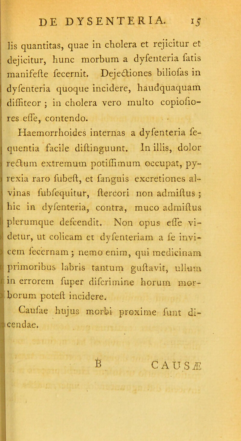 lis quantitas, quae in cholera et rejicitur et dejicitur, hunc morbum a dyfenteria fatis manifefte fecernit. Dejedtiones biliofas in dyfenteria quoque incidere, haudquaquain I diffiteor ; in cholera vero multo copiolio- res effe, contendo. Haemorrhoides internas a dyfenteria fe- quentia facile diftinguunt. In illis, dolor redtum extremum potiffimum occupat, py- rexia raro fubeft, et fanguis excretiones al- vinas fubfequitur, ftercori non admiftus ; hic in dyfenteria, contra, muco admiftus ; plerumque defcendit. Non opus effe vi- I detur, ut colicam et dyfenteriam a fe invi- cem fecernam ; nemo enim, qui medicinam primoribus labris tantum guftavit, ullum in errorem fuper difcrimine horum niGr- i borum poteft incidere. Caulae hujus morbi proxime funt di- I cendae. B CAUSffi,