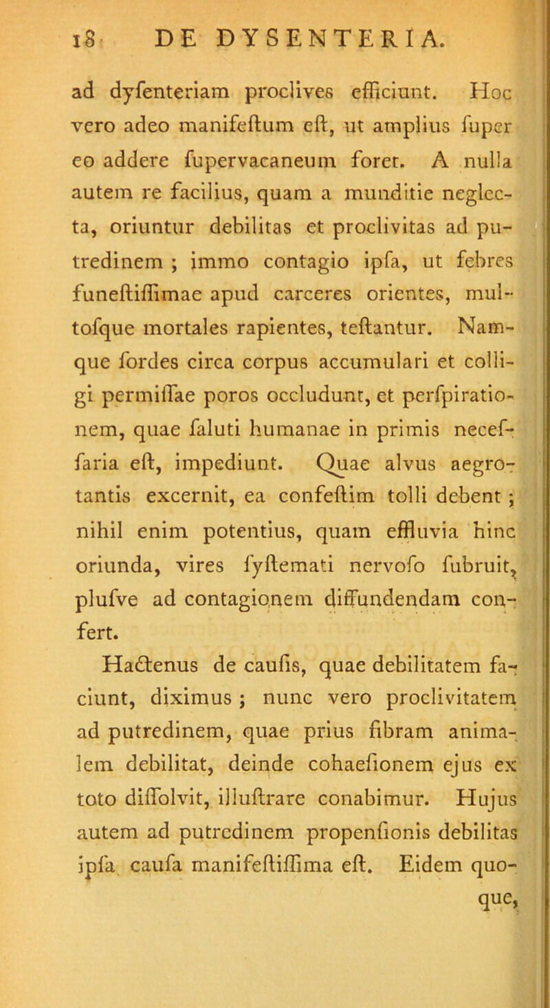 ad dyfenteriam proclives efficiunt. Hoc vero adeo manifeftum eft, ut amplius fuper eo addere fupervacaneum foret. A nulla autem re facilius, quam a munditie neglec- ta, oriuntur debilitas et proclivitas ad pu- tredinem ; immo contagio ipfa, ut febres funeftiffimae apud carceres orientes, mul- tofque mortales rapientes, teflantur. Nam- que fordes circa corpus accumulari et colli- gi permiffiae poros occludunt, et perfpiratio- nem, quae faluti humanae in primis necef- faria eft, impediunt. Quae alvus aegro- tantis excernit, ea confeftim tolli debent; nihil enim potentius, quam effluvia hinc oriunda, vires fyftemati nervofo fubruit, plufve ad contagionem diffundendam con- fert. Ha£tenus de caufis, quae debilitatem fa- ciunt, diximus; nunc vero proclivitatem ad putredinem, quae prius fibram anima- lem debilitat, deinde cohaefionem ejus ex toto diffolvit, illuftrare conabimur. Hujus autem ad putredinem propenfionis debilitas ipfa caufa manifeftiffima eft. Eidem quo- que.