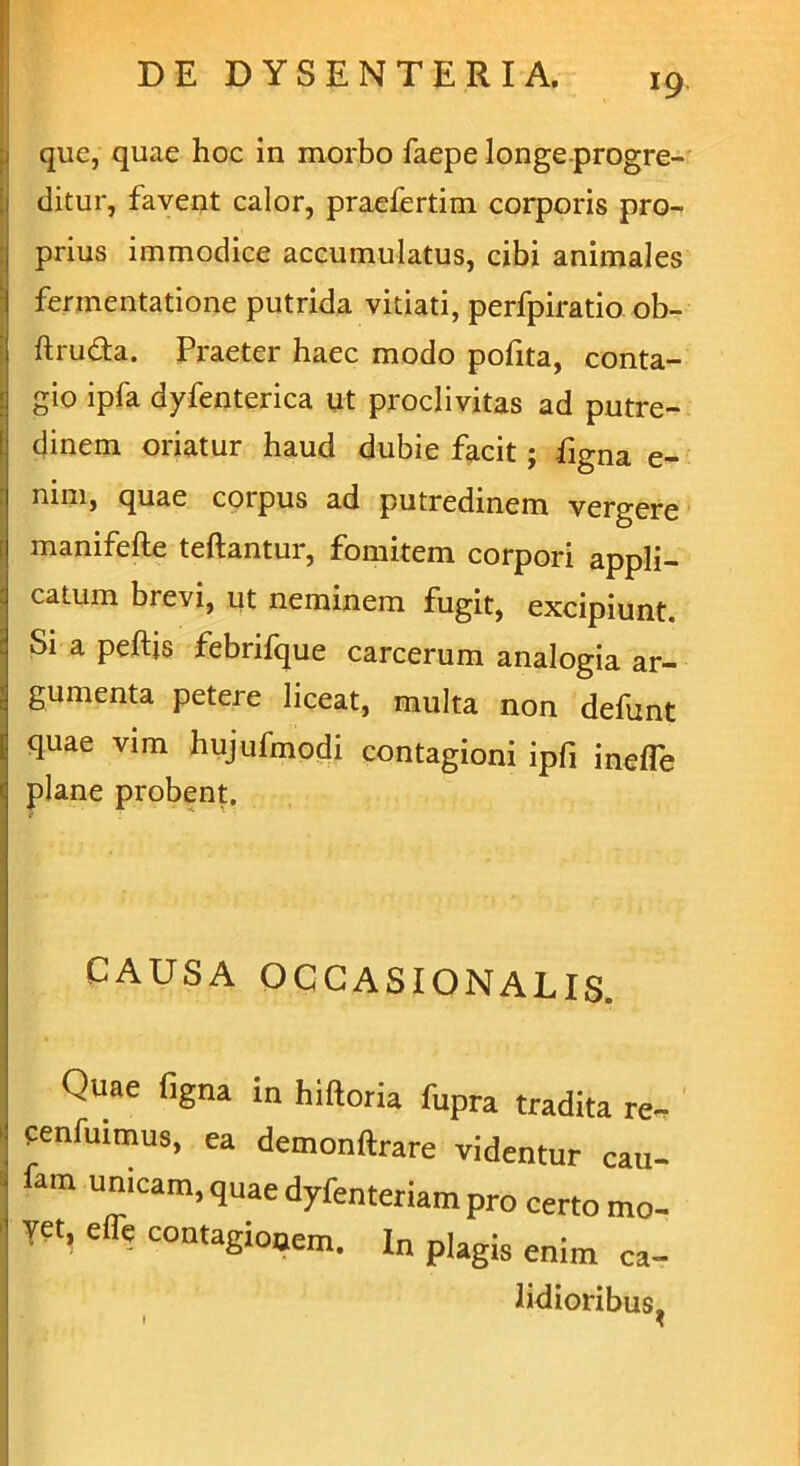 que, quae hoc in morbo faepe longe progre- ditur, favent calor, praefertim corporis pro- prius immodice accumulatus, cibi animales fennentatione putrida vitiati, perfpiratio ob- ftru&a. Praeter haec modo pofita, conta- gio ipfa dyfenterica ut proclivitas ad putre- dinem oriatur haud dubie facit; figna e- nim, quae coipus ad putredinem vergere manifefte teftantur, fomitem corpori appli- catum brevi, ut neminem fugit, excipiunt. Si a peftis febrifque carcerum analogia ar- gumenta petere liceat, multa non defunt quae vim hujufmodi contagioni ipfi inefle plane probent. CAUSA OCCASIONALIS. Quae figna in hiftoria fupra tradita re, cenfinmus, ea demonftrare videntur cau- lam unicam, quae dyfenteriam pro certo mo- ?et, e fle contagionem. In plagis enim ca- Udioribus, • *
