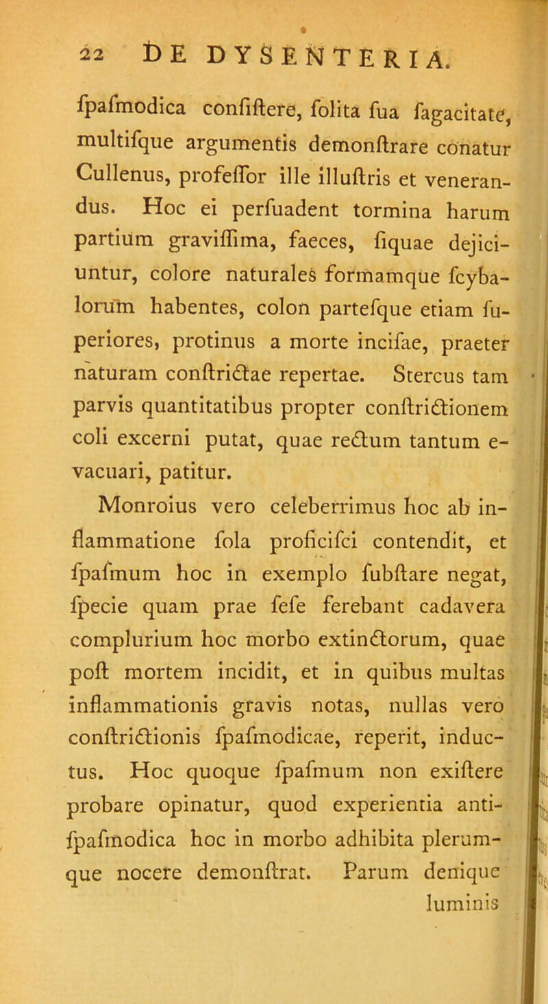 fpafmodica confiftere, folita fua fagacitate, multifque argumentis demonftrare conatur Cullenus, profeffor ille illuftris et veneran- dus. Hoc ei perfuadent tormina harum partium graviflima, faeces, fiquae dejici- untur, colore naturales formamque fcyba- lorum habentes, colon partefque etiam fu- periores, protinus a morte incifae, praeter naturam conftridtae repertae. Stercus tam parvis quantitatibus propter conftri&ionem coli excerni putat, quae re£tum tantum e- vacuari, patitur. Monroius vero celeberrimus hoc ab in- flammatione fola proficifci contendit, et fpafmum hoc in exemplo fubftare negat, fpecie quam prae fefe ferebant cadavera complurium hoc morbo extindtorum, quae poft mortem incidit, et in quibus multas inflammationis gravis notas, nullas vero conftri&ionis fpafmodicae, reperit, induc- tus. Hoc quoque fpafmum non exiftere probare opinatur, quod experientia anti- fpafmodica hoc in morbo adhibita plerum- que nocere demonftrat. Parum denique r luminis .