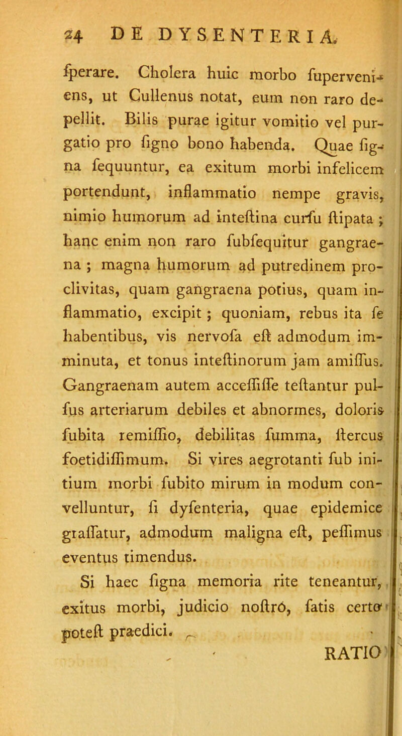 fperare. Cholera huic morbo fuperveni-* ens, ut Cullenus notat, eum non raro de- pellit. Bilis purae igitur vomitio vel pur- gatio pro figno bono habenda. Quae fig^ na fequuntur, ea exitum morbi infelicem portendunt, inflammatio nempe gravis, nimio humorum ad inteftina curfu ftipata ; hanc enim non raro fubfequitur gangrae- na ; magna humorum ad putredinem pro- clivitas, quam gangraena potius, quam in- flammatio, excipit; quoniam, rebus ita fe habentibus, vis nervofa eft admodum im- minuta, et tonus inteftinorum jam amiflus. Gangraenam autem acceflifle teftantur pul- fus arteriarum debiles et abnormes, doloris fubita remiflio, debilitas fumma, ftercus foetidiflimum. Si vires aegrotanti fub ini- tium morbi fubito mirum in modum con- velluntur, ii dyfenteria, quae epidemice grafiatur, admodum maligna eft, peflimus i eventus timendus. Si haec figna memoria rite teneantur, exitus morbi, judicio noftro, fatis certo1 Jjoteft praedici. r, RATIO