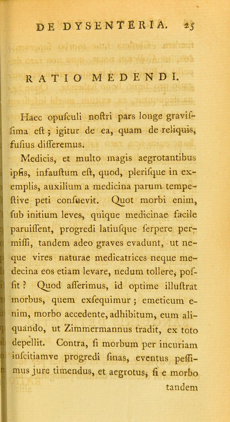 RATIO MEDENDI. Haec opufculi noftri pars longe gravif- fima eft ; igitur de ea, quam de reliquis, fufius differemus. Medicis, et multo magis aegrotantibus ipfis, infauftum eft, quod, plerifque in ex- emplis, auxilium a medicina parum tempe- ftive peti confuevit. Quot morbi enim, fub initium leves, quique medicinae facile paruiffent, progredi latiufque ferpere per- mifli, tandem adeo graves evadunt, ut ne- que vires naturae medicatrices neque me- decina eos etiam levare, nedum tollere, pof- fit ? Quod afferimus, id optime illuftrat morbus, quem exfequimur ; emeticum e- nim, morbo accedente, adhibitum, eum ali- quando, ut Zimmermannus tradit, ex toto depellit. Contra, fi morbum per incuriam infcitiamve progredi fmas, eventus peffi- mus jure timendus, et aegrotus, fi e morbo tandem