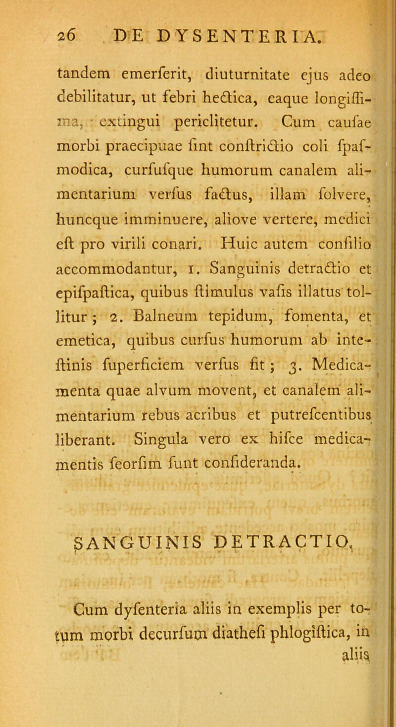 tandem emerferit, diuturnitate ejus adeo debilitatur, ut febri hedtica, eaque longilh- ma, • extingui periclitetur. Cum caulae morbi praecipuae lint conftrictio coli fpaf- modica, curfufque humorum canalem ali- mentarium verius fadtus, illam folvere, huncque imminuere, aliove vertere, medici eft pro virili conari. Huic autem confilio accommodantur, i. Sanguinis detradtio et epifpaftica, quibus ftimulus vafis illatus tol- litur ; 2. Balneum tepidum, fomenta, et emetica, quibus curfus humorum ab inte- ftinis fuperficiem verfus fit ; 3. Medica- menta quae alvum movent, et canalem ali- mentarium rebus acribus et putrefcentibus liberant. Singula vero ex hifce medica- mentis feorfim funt confideranda. SANGUINIS DETRACTIO. < \ . t » Cum dyfenteria aliis in exemplis per to- tum morbi decurfum diathefi phlogiftica, in aliisf