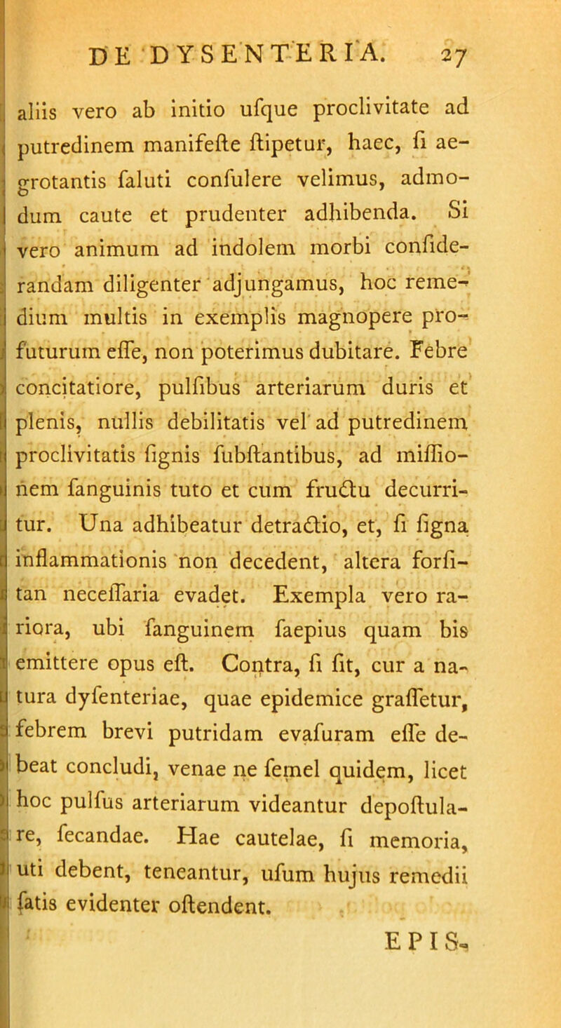 aliis vero ab initio ufque proclivitate ad i putredinem manifefte ftipetur, haec, fi ae- 1 grotantis faluti confulere velimus, admo- 1 dum caute et prudenter adhibenda. Si vero animum ad indolem morbi confide- 2 randam diligenter adjungamus, hoc reme^ : dium multis in exemplis magnopere pro- j futurum efle, non poterimus dubitare. Febre 5 concitatiore, pulfibus arteriarum duris et f plenis, nullis debilitatis vel ad putredinem r proclivitatis fignis fubftantibus, ad miflio- > nem fanguinis tuto et cum frudu decurri- l tur. Una adhibeatur detradio, et, fi ligna d inflammationis non decedent, altera forfi- * tan neceflaria evadet. Exempla vero ra- j riora, ubi fanguinem faepius quam bis 1 emittere opus eft. Contra, fi fit, cur a na- l tura dyfenteriae, quae epidemice grafletur, t febrem brevi putridam evafuram efle de- ) beat concludi, venae ne femel quidem, licet ) hoc pullus arteriarum videantur depoftula- re, fecandae. Hae cautelae, fi memoria, N ut^ debent, teneantur, ufum hujus remedii W fatis evidenter oftendent. E P I S«.