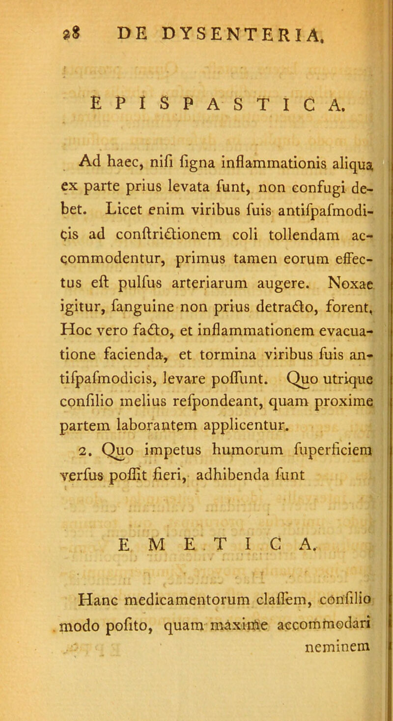 EPISPASTICA. Ad haec, nifi ligna inflammationis aliqua, ex parte prius levata funt, non confugi de- bet. Licet enim viribus fuis antifpafmodi- Cis ad conftri&ionem coli tollendam ac- commodentur, primus tamen eorum effec- tus eft pulfus arteriarum augere. Noxae igitur, fanguine non prius detra&o, forent, Hoc vero fadto, et inflammationem evacua- tione facienda, et tormina viribus fuis an- tifpafmodicis, levare poflunt. Quo utrique confilio melius refpondeant, quam proxime partem laborantem applicentur. 2. Quo impetus humorum fuperficiem verfus poflit fieri, adhibenda funt E M E T I C A. i' | Hanc medicamentorum claflem, confilio modo pofito, quam maxime accommodari . neminem