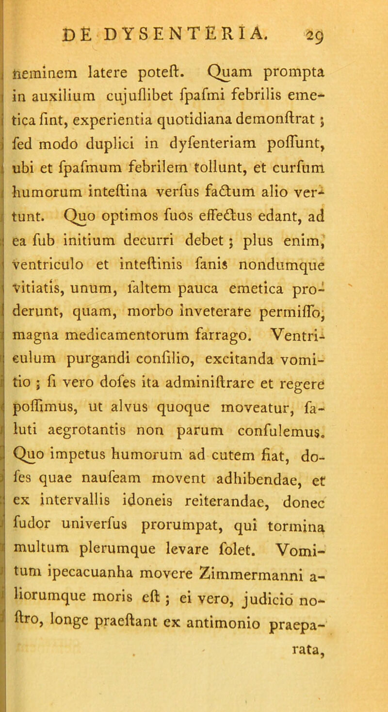 , neminem latere poteft. Quam prompta in auxilium cujuflibet fpafmi febrilis eme- i ticafint, experientia quotidiana demonftrat ; fed modo duplici in dyfenteriam poflunt, ubi et fpafmum febrilem tollunt, et curftim humorum inteftina verfus faftum alio ver* tunt. Quo optimos fuos effe&us edant, ad ea fub initium decurri debet ; plus enim, ventriculo et inteftinis fanis nondumque vitiatis, unum, laltem pauca emetica pro- derunt, quam, morbo inveterare permiffo, magna medicamentorum farrago. Ventri- culum purgandi confilio, excitanda vomi- tio ; fi vero dofes ita adminiftrare et regere ( poffimus, ut alvus quoque moveatur, fa- luti aegrotantis non parum confulemus. . Quo impetus humorum ad cutem fiat, do- fes quae naufeam movent adhibendae, et ex intervallis idoneis reiterandae, donec i fudor univerfus prorumpat, qui tormina multum plerumque levare folet. Vomi- tum ipecacuanha movere Zimmermanni a- ' liorumque moris eft ; ei vero, judicio no- ftro, longe praeftant ex antimonio praepa- rata,