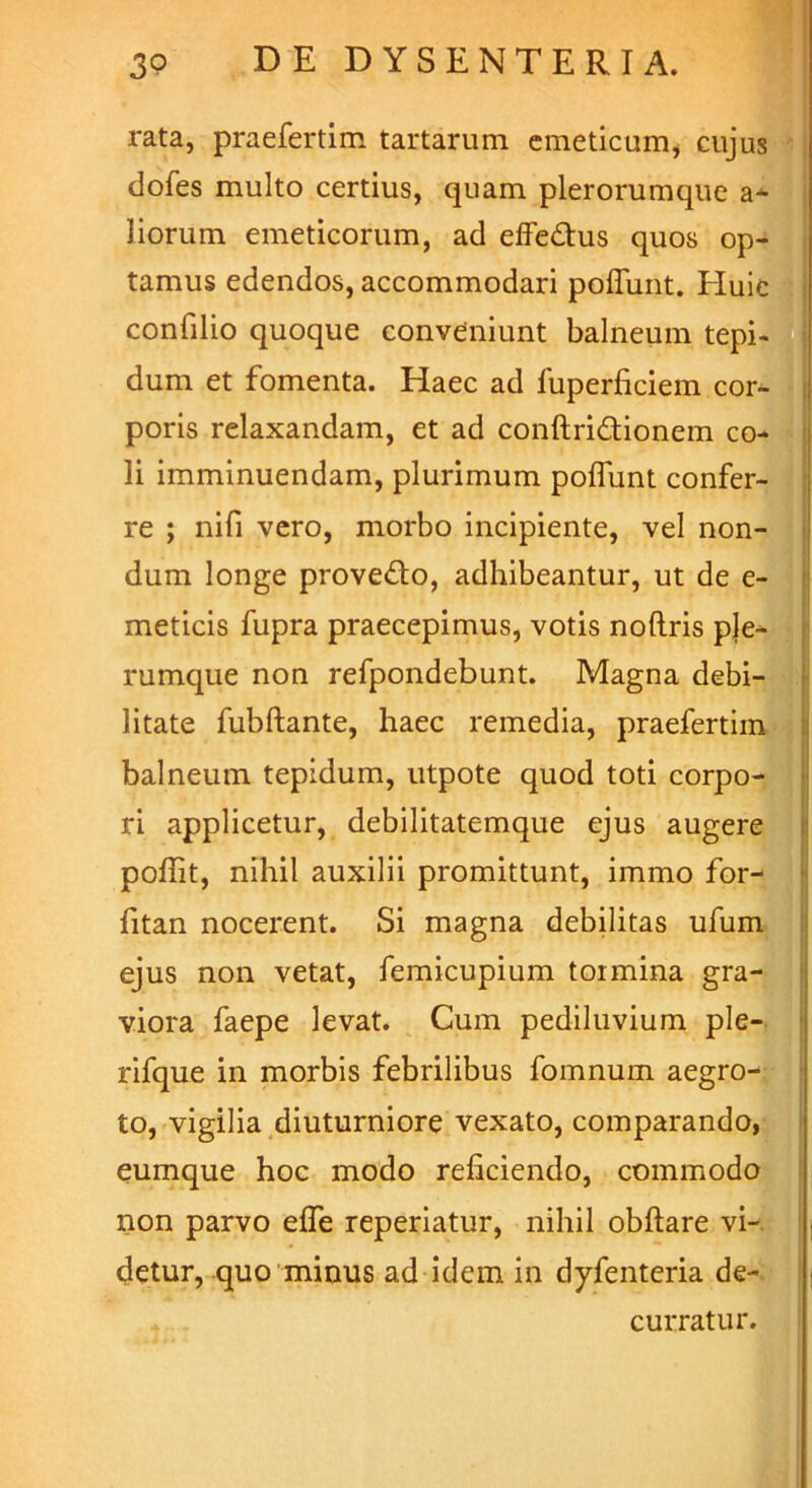 rata, praefertim tartarum emeticum, cujus dofes multo certius, quam plerorumque al- liorum emeticorum, ad effedtus quos op- tamus edendos, accommodari poffunt. Huic confilio quoque conveniunt balneum tepi- dum et fomenta. Haec ad fuperficiem cor- poris relaxandam, et ad conftri&ionem co- li imminuendam, plurimum poffiint confer- re ; nifi vero, morbo incipiente, vel non- dum longe prove&o, adhibeantur, ut de e- meticis fupra praecepimus, votis noftris ple- rumque non refpondebunt. Magna debi- litate fubftante, haec remedia, praefertim balneum tepidum, utpote quod toti corpo- ri applicetur, debilitatemque ejus augere poflit, nihil auxilii promittunt, immo for- fitan nocerent. Si magna debilitas ufum ejus non vetat, femicupium tormina gra- viora faepe levat. Cum pediluvium ple- rifque in morbis febrilibus fomnum aegro- to, vigilia diuturniore vexato, comparando, eumque hoc modo reficiendo, commodo non parvo efle reperiatur, nihil obftare vi- detur, quo minus ad idem in dyfenteria de- curratur.