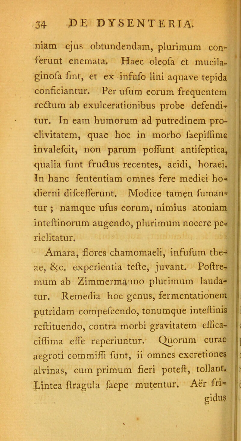niam ejus obtundendam, plurimum con- ferunt enemata. Haec oleofa et mucila- ginofa fint, et ex infufo lini aquave tepida conficiantur. Per ufum eorum frequentem redtum ab exulcerationibus probe defendi- tur. In eam humorum ad putredinem pro- clivitatem, quae hoc in morbo faepiflime invalefcit, non parum poflunt antifeptica, qualia funt fru&us recentes, acidi, horaei. In hanc fententiam omnes fere medici ho- dierni difcefferunt. Modice tamen fumam tur ; namque ufus eorum, nimius atomam mteftinorum augendo, plurimum nocere pe- riclitatur. Amara, flores chamomaeli, infufum the- ae, &c. experientia tefte, juvant. Poftre- mum ab Zimmermanno plurimum lauda- tur. Remedia hoc genus, fermentationem putridam compefcendo, tonumque inteftinis || reftituendo, contra morbi gravitatem effica- ciffima efle reperiuntur. Quorum curae aegroti commifli funt, ii omnes excretiones c alvinas, cum primum fieri poteft, tollant, r Lintea ftragula faepe mutentur. Aer fri*» c