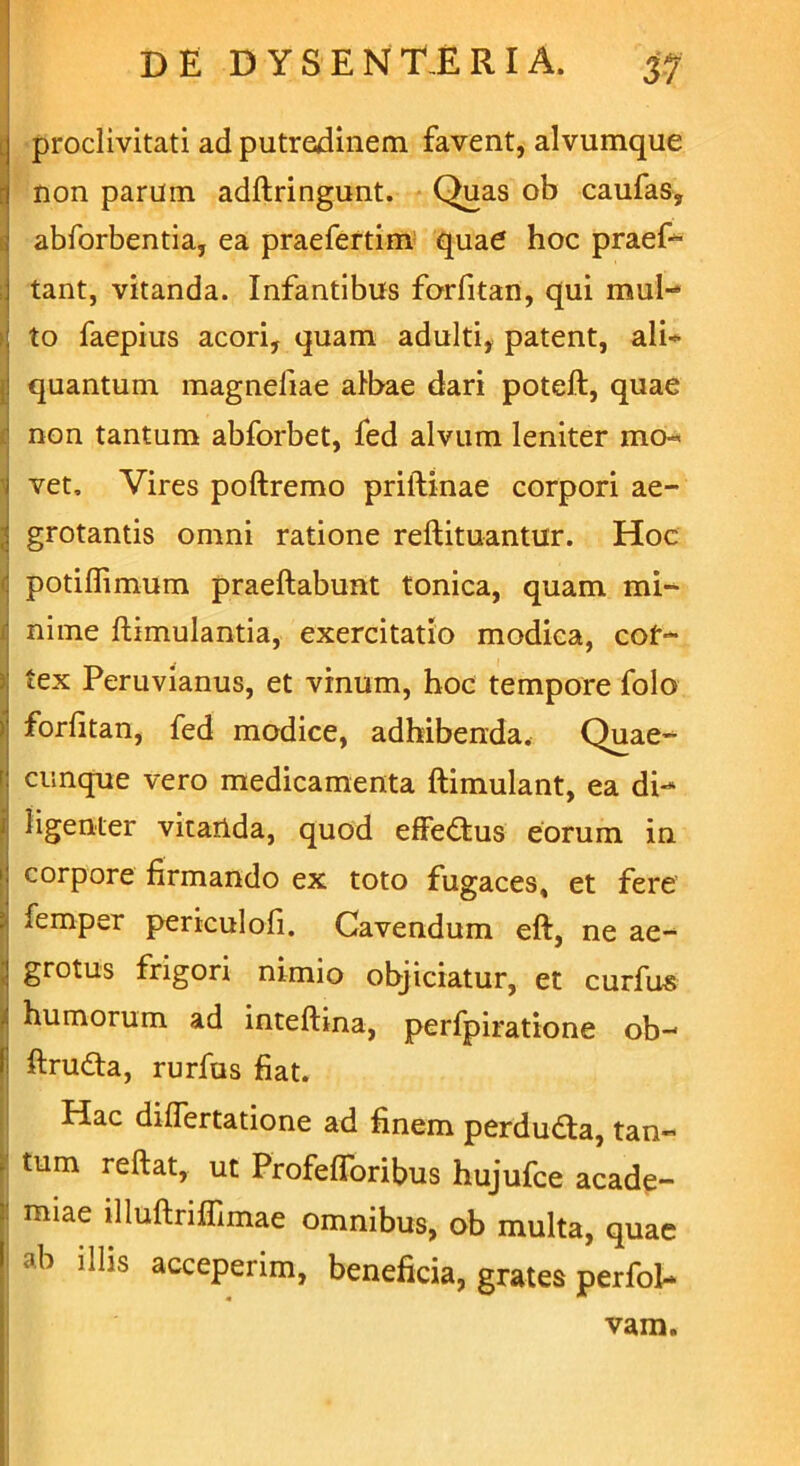 i proclivitati ad putredinem favent, alvumque non parum adflringunt. Quas ob caufas, abforbentia, ea praefertim quae hoc praef- tant, vitanda. Infantibus forfitan, qui mul- to faepius acori, quam adulti, patent, ali- quantum magneliae albae dari poteft, quae : non tantum abforbet, fed alvum leniter mo- i vet. Vires poftremo priftinae corpori ae- | grotantis omni ratione reflituantur. Hoc : potiffimum praeftabunt tonica, quam mi- nime ftimulantia, exercitatio modica, cor- tex Peruvianus, et vinum, hoc tempore folo >' forfitan, fed modice, adhibenda. Quae- [ cunque vero medicamenta ftimulant, ea di- j ligenter vitanda, quod effe&ius eorum in | corpore firmando ex toto fugaces, et fere : femper periculofi. Cavendum eft, ne ae- l grotus frigori nimio objiciatur, et curfus i humorum ad inteftina, perfpiratione ob- i; ftruda, rurfus fiat. Hac differtatione ad finem perdudta, tan- . tum reftat, ut ProfefToribus hujufce acade- 3: miae illuftriffimae omnibus, ob multa, quae I ab illis acceperim, beneficia, grates perfol- vam.