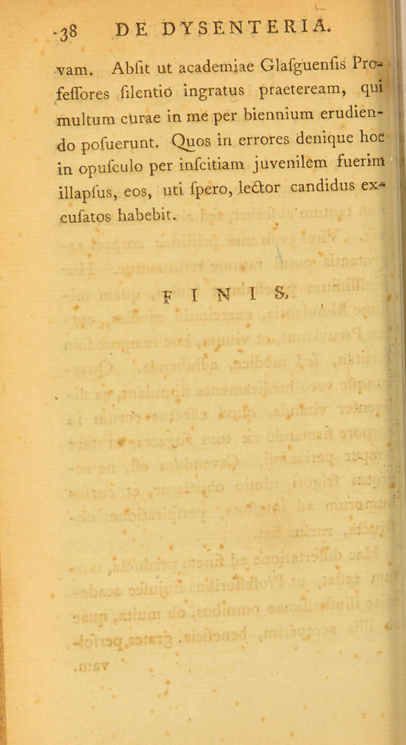 i- .38 DE DYSENTERIA. vam. Abiit ut academiae Glafguenfis Pro* feffores filentio ingratus praeteream, qui multum curae in me per biennium erudien- do pofuerunt. Quos in errores denique hod in opufculo per infcitiam juvenilem fuerim illapfus, eos, uti fpero, ledor candidus ex- cufatos habebit. F I N I &