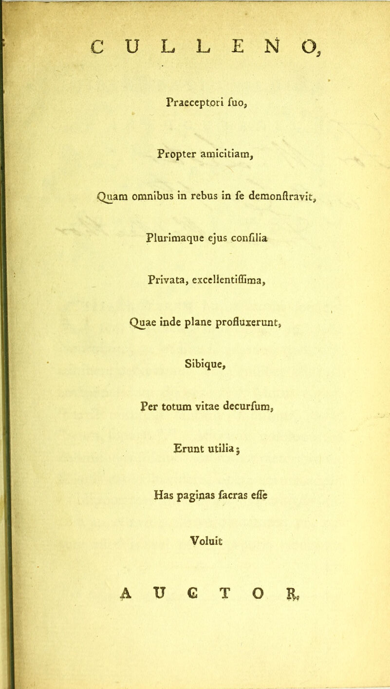 Praeceptori fuo, Propter amicitiam, Quam omnibus in rebus in fe demonftravit. Plurimaque ejus confllia Privata, exccllentiffima, Quae inde plane profluxerunt, Sibique, Per totum vitae decurfum, Erunt utilia 5 Has paginas facras efle Voluit A IT G T O II,