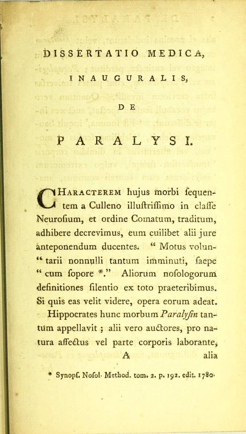 IN AUGURALIS, D E PARALYSI Haragterem hujus morbi fequen- tem a Culleno illuftriffimo in clafle Neurofium, et ordine Comatum, traditum, adhibere decrevimus, eum cuilibet alii jure anteponendum ducentes. u Motus volun- tarii nonnulli tantum imminuti, faepe “ cum fopore Aliorum nofologorum definitiones filentio ex toto praeteribimus. Si quis eas velit videre, opera eorum adeat. Hippocrates hunc morbum Paralyfin tan- tum appellavit $ alii vero au£tores, pro na- tura affe£his vel parte corporis laborante* alia