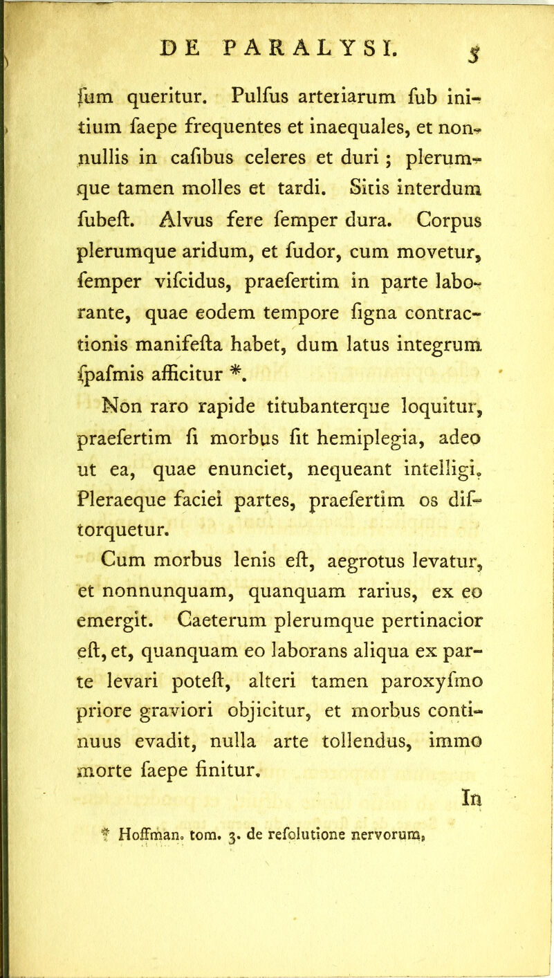 $ ftim queritur. Pulfus arteriarum fub ini- tium faepe frequentes et inaequales, et non-? nullis in cafibus celeres et duri; plerum- que tamen molles et tardi. Sitis interdum fubeft. Alvus fere femper dura. Corpus plerumque aridum, et fudor, cum movetur, femper vifcidus, praefertim in parte labo- rante, quae eodem tempore figna contrac- tionis manifefta habet, dum latus integrum fpafmis afficitur *. Non raro rapide titubanterque loquitur, praefertim fi morbus fit hemiplegia, adeo ut ea, quae enunciet, nequeant intelligh Pleraeque faciei partes, praefertim os dis- torquetur. Cum morbus lenis eft, aegrotus levatur, et nonnunquam, quanquam rarius, ex eo emergit. Caeterum plerumque pertinacior eft, et, quanquam eo laborans aliqua ex par- te levari poteft, alteri tamen paroxyfmo priore graviori objicitur, et morbus conti- nuus evadit, nulla arte tollendus, immo morte faepe finitur. In