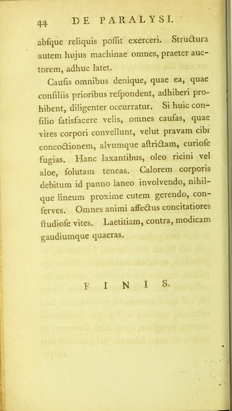 abfque reliquis poffit exerceri. Stru&ura autem hujus machinae omnes, praeter auc- torem, adhuc latet. Caufis omnibus denique, quae ea, quae confiliis prioribus refpondent, adhiberi pro- hibent, diligenter occurratur. Si huic con- filio fatisfacere velis, omnes caufas, quae vires corpori convellunt, velut pravam cibi concoctionem, alvumque aftriCtam, curiofe fugias. Hanc laxantibus, oleo ricini vel aloe, folutam teneas. Calorem corporis debitum id panno laneo involvendo, nihil- que lineum proxime cutem gerendo, con- ferves. Omnes animi allectus concitatiores ftudiofe vites. Laetitiam, contra, modicam gaudiumque quaeras. E I N I S.