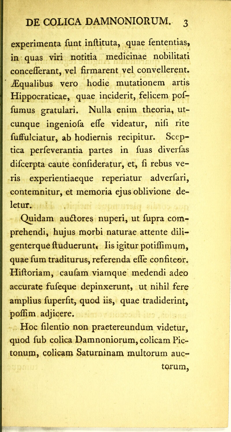 experimenta funt inftituta, quae fententias, in quas viri notitia medicinae nobilitati concefierant, vel firmarent vel convellerent. JEqualibus vero hodie mutationem artis Hippocraticae, quae inciderit, felicem pof- fumus gratulari. Nulla enim theoria, ut- cunque ingeniofa efle videatur, nifi rite fuffulciatur, ab hodiernis recipitur. Scep- tica perfeverantia partes in fuas diverfas difcerpta caute confideratur, et, fi rebus ve- ris experientiaeque reperiatur adverfari, contemnitur, et memoria ejus oblivione de- letur. Quidam audores nuperi, ut fupra com- prehendi, hujus morbi naturae attente dili- genterque ftuduerunt, Iis igitur potiffimum, quae fum traditurus, referenda efle confiteor. Hiftoriam, caufam viamque medendi adeo accurate fufeque depinxerunt, ut nihil fere amplius fuperfit, quod iis, quae tradiderint, poflim adjicere. Hoc filentio non praetereundum videtur, quod fub colica Damnoniorum, colicam Pic- tonum, colicam Saturninam multorum auc- torum,