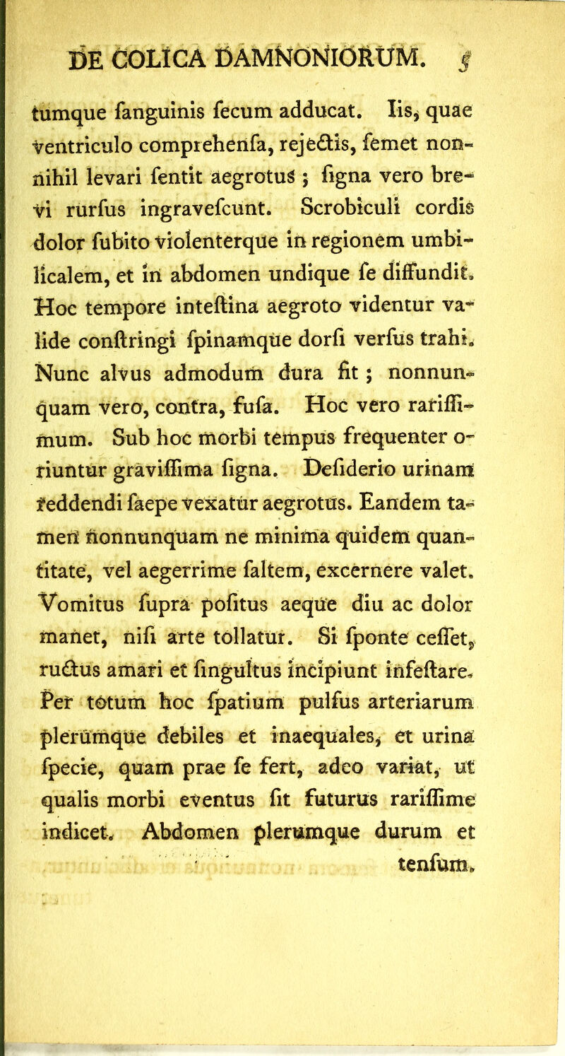 tumque fanguinis fecum adducat. Iis, quae Ventriculo comprehenfa, rejedis, femet non- nihil levari fentit aegrotus ; figna vero bre- vi rurfus ingravefcunt. Scrobiculi cordis dolor fubito violenterque in regionem umbi- licalem, et in abdomen undique fe diffundit» Hoc tempore inteftina aegroto videntur va«* lide conftringi fpinamque dorfi verfus trahi. Nunc alvus admodum dura fit ; nonnun-* quam vero, contra, fufa. Hoc vero rafiffi- mum. Sub hoc morbi tempus frequenter o~ riuntur graviffima figna. Defiderio urinam feddendi faepe vexatur aegrotus. Eandem ta- meri honnunquam ne minima quidem quan- titate, vel aegerrime faltem, excernere valet. Vomitus fupra pofitus aeque diu ac dolor manet, nifi arte tollatur. Si fponte ceffet, rudus amati et fingultus incipiunt infeftare. Per t&tum hoc fpatium pulfus arteriarum plerumque debiles et inaequales* et urina fpecie, quam prae fe fert, adeo variat, ut qualis morbi eventus fit futurus rariffime indicet. Abdomen plerumque durum et tenfum*