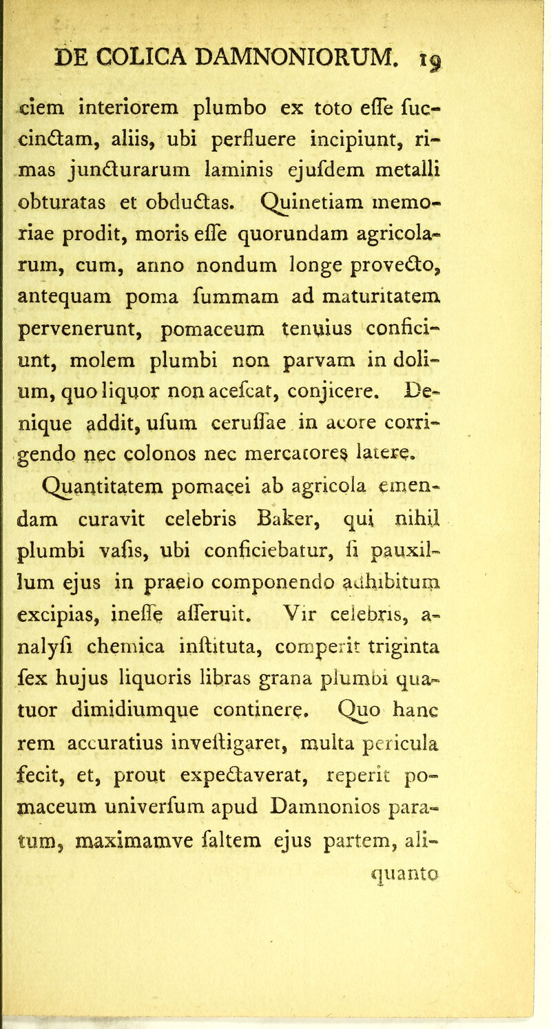eiem interiorem plumbo ex toto e fle fuc- cindam, aliis, ubi perfluere incipiunt, ri~ mas jundurarum laminis ejufdem metalli obturatas et obdudas. Quinetiam memo- riae prodit, moris efle quorundam agricola- rum, cum, anno nondum longe provedo, antequam poma fummam ad maturitatem pervenerunt, pomaceum tenuius confici- unt, molem plumbi non parvam in doli- um, quo liquor nonacefcat, conjicere. De- nique addit, ufum ceruflae in acore corri- gendo nec colonos nec mercatores latere. Quantitatem pomacei ab agricola emen- dam curavit celebris Baker, qui nihil plumbi vafis, ubi conficiebatur, fi pauxil- lum ejus in praelo componendo adhibitum excipias, inefle afleruit. Vir celebris, a- nalyfi chemica inftituta, comperit triginta fex hujus liquoris libras grana plumbi qua- tuor dimidiumque continere. Quo hanc rem accuratius inveliigaret, multa pericula fecit, et, prout expedaverat, repent po- maceum univerfum apud Damnonios para- tum3 maximamve faltem ejus partem, ali- quanto