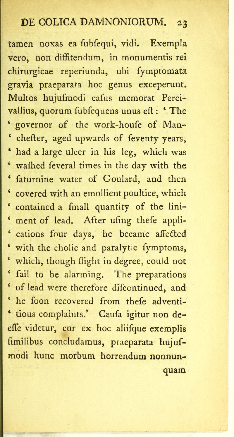 tamen noxas ea fubfequi, vidi. Exempla vero, non diffitendum, in monumentis rei chirurgicae reperiunda, ubi fymptomata gravia praeparata hoc genus exceperunt. Multos hujufmodi cafus memorat Perci- vallius, quorum fubfequens unus eft : 4 The 4 governor of the work-houfe of Man- 4 chefter, aged upwards of feventy years, 4 had a large ulcer in his leg, which was 4 wafhed feveral times in the day with the 4 faturnine water of Goulard, and then 4 covered with an emollient poultice, which 4 contained a fmall quantity of the lini— 4 ment of lead. After ufing thefe appli- 4 cations four days, he became affe£ted 4 with the cholic and paralytic fymptoms, 4 which, though flight in degree, couid not 4 fail to be alarming. The preparations 4 of lead were therefore difcontinued, and 4 he foon recovered from thefe adventi- 4 tious complaints.5 Caufa igitur non de- efle videtur, cur ex hoc aliifque exemplis fimilibus concludamus, praeparata hujuf- modi hunc morbum horrendum nonnun- quam