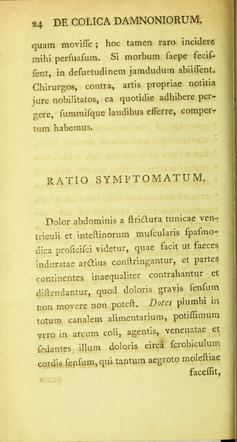 *4 quam moviffe ; hoc tamen raro incidere mihi perfuafum. Si morbum faepe fecif- fent, in defuetudinem jamdudum abiiffent. Chirurgos, contra, artis propriae notitia jure nobilitatos, ea quotidie adhibere per- gere, fummifque laudibus efferre, compei- tum habemus. RATIO SYMPTOMATUM. Dolor abdominis a ftridura tunicae ven- triculi et inteftinorum mufcularis fpafino- dica proficifci videtur, quae facit ut faeces induratae ardius conftringantur, et partes continentes inaequaliter contrahantur et diftendantur, quod doloris gravis lenfum non movere non poteft. Dotes plumbi iri totum canalem alimentarium, potiffimum vero in arcum coli, agentis, venenatae et fedantes illum doloris circa fcrobiculum cordis fenfum,qui tantum aegroto moleliiae faceffit.