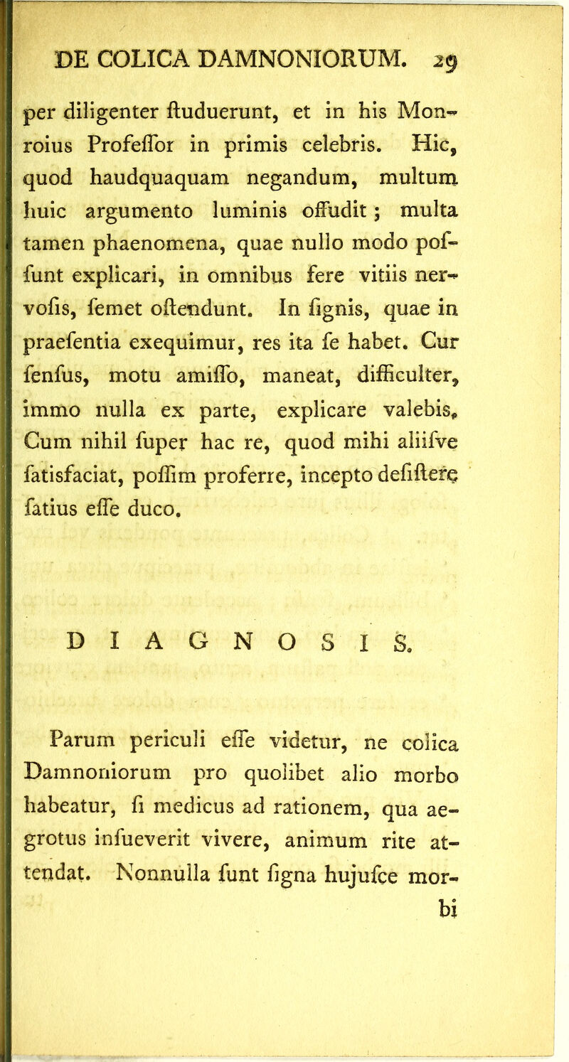 per diligenter ftuduerunt, et in his Mon- roius Profeffbr in primis celebris. Hic, quod haudquaquam negandum, multum huic argumento luminis offudit; multa tamen phaenomena, quae nullo modo pof- funt explicari, in omnibus fere vitiis ner-* vofis, femet offendunt. In fignis, quae in praefentia exequimur, res ita fe habet. Cur fenfus, motu amiffo, maneat, difficulter* immo nulla ex parte, explicare valebis,, Cum nihil fuper hac re, quod mihi aliifve fatisfaciat, poflim proferre, incepto defifterg fatius effe duco. DIAGNOSIS. Parum periculi effe videtur, ne colica Damnoniorum pro quolibet alio morbo habeatur, fi medicus ad rationem, qua ae- grotus infueverit vivere, animum rite at- tendat. Nonnulla funt figna hujufce mor- bi