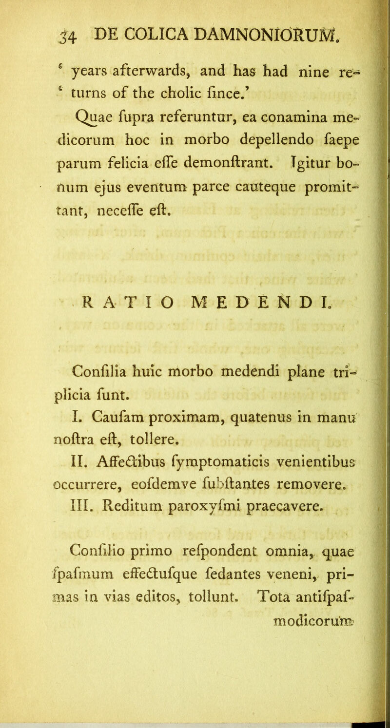 6 years afterwards, and has had nine re- 1 turns of the cholic fince.’ Quae fupra referuntur, ea conamina me» dicorum hoc in morbo depellendo faepe parum felicia effe demonftrant. Tgitur bo- num ejus eventum parce cauteque promit- fant, necefle eft. RATIO MEDENDI, Confilia huic morbo medendi plane tri- plicia funt. I. Caufam proximam, quatenus in manu noftra eft, tollere. II. Affe&ibus fyrnptomaticis venientibus occurrere, eofdemve fubftantes removere. III. Reditum paroxyfmi praecavere. Confilio primo refpondent omnia, quae fpafmum effedlufque fedantes veneni, pri- mas in vias editos, tollunt. Tota antifpaf» modicorum