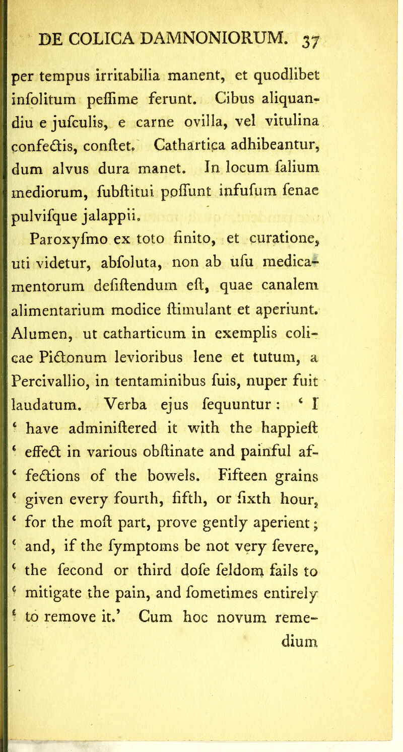 per tempus irritabilia manent, et quodlibet infolitum peffime ferunt. Cibus aliquan- diu e jufculis, e carne ovilla, vel vitulina confedis, confiet/ Cathartipa adhibeantur, dum alvus dura manet. In locum ialium mediorum, fubftitui poffunt infufum fenae pulvifque jalappii, Paroxyfmo ex toto finito, et curatione, uti videtur, abfoluta, non ab ufu medica- mentorum defiftendum eft, quae canalem alimentarium modice ftimulant et aperiunt. Alumen, ut catharticum in exemplis coli- cae Pi&onum levioribus lene et tutum, a Percivallio, in tentaminibus fuis, nuper fuit laudatum. Verba ejus fequuntur: ‘ I c have adminiftered it with the happieft * effe& in various obftinate and painful af- c fedions of the bowels. Fifteen grains * given every fourth, fifth, or fixth hour, 4 for the moft part, prove gently aperient; c and, if the fymptoms be not very fevere, ■ the fecond or third dofe feldom fails to f mitigate the pain, and fometimes entirely \ to remove it.’ Cum hoc novum reme-