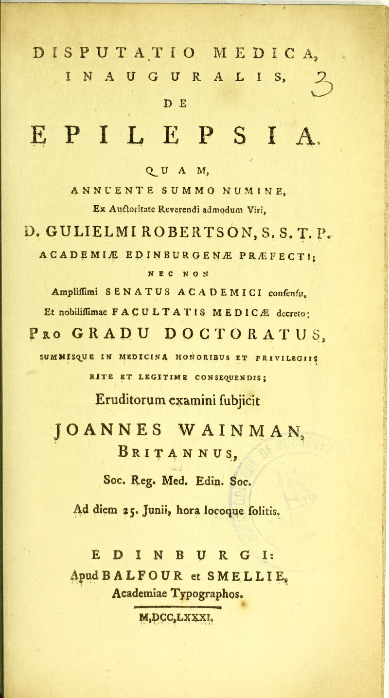 IN AUGURALIS, D E EPILEPSIA CLU A M, ANNUENTE SUMMO NUMINE, Ex Auftoritate Reverendi admodum Viri, * D. GULIELMI ROBERTSOISr, S. S. T. P. : ACADEMIA EDINBURGENJE P RAL FECTlj NEC NON Ampliflimi SENATUS ACADEMICI confenfu. Et nobiliflimae FACULTATIS MEDICAE decreto; Pro GRADU DOCTORATUS, SUMMISQUE IN MEDICINA HONORIBUS ET PRIVILEGIIS I RITE ET LEGITIME CONSEQUENDIS; Eruditorum examini fubjicit JOANNES WAINMAN, Britannus, Soc. Reg. Med. Edin. Soc. Ad diem 25. Junii, hora locoque folitis. 1 EDINBURGI: ApudBALFOUR et SMELLIE, Academiae Typographos, M,DCC,LXXXL I I I :