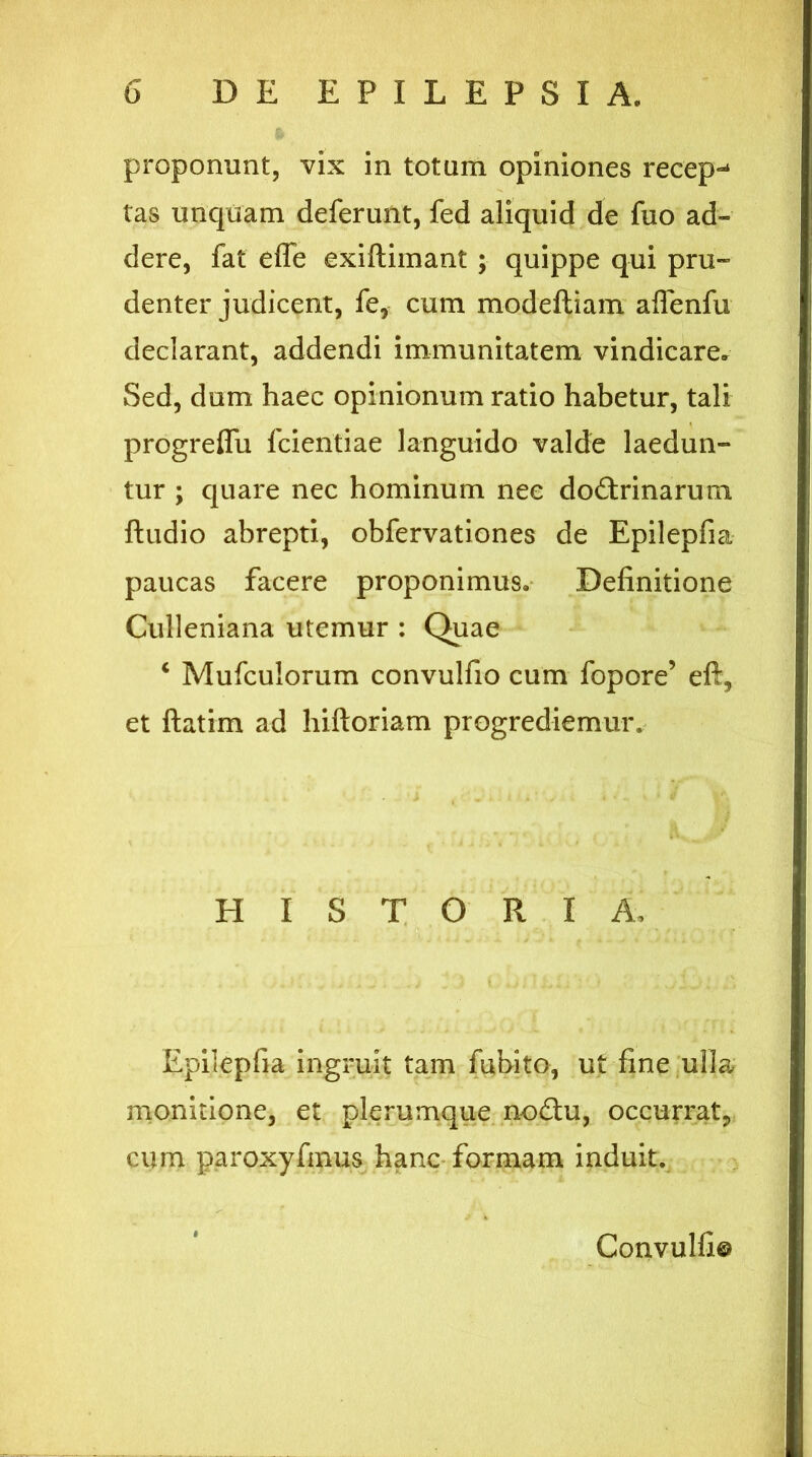 proponunt, vix in totum opiniones recepi tas unquam deferunt, fed aliquid de fuo ad- dere, fat efle exiftimant ; quippe qui pru- denter judicent, fe, cum modeftiam aflenfu declarant, addendi immunitatem vindicare. Sed, dum haec opinionum ratio habetur, tali progreffu fcientiae languido valde laedun- tur ; quare nec hominum nec dodtrinarum ftudio abrepti, obfervationes de Epilepfia paucas facere proponimus. Definitione Culleniana utemur : Quae c Mufculorum convulfio cum fopore’ eft, et ftatim ad hiftoriam progrediemur. HISTORIA, Epilepfia ingruit tam fubito, ut fine ulla monitione, et plerumque nodhi, occurrat,, cum paroxyfmus hanc formam induit. Convulfi©