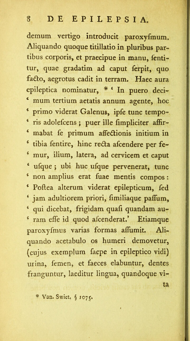 demum vertigo introducit paroxyfmums Aliquando quoque titillatio in pluribus par- tibus corporis, et praecipue in manu, fenti- tur, quae gradatim ad caput ferpit, quo fado, aegrotus cadit in terram. Haec aura epileptica nominatur, * * In puero deci- 4 mum tertium aetatis annum agente, hoc * primo viderat Galenus, ipfe tunc tempo- * ris adolefcens ; puer ille fimpliciter affir- ‘ mabat fe primum affedionis initium in 4 tibia fentire, hinc reda afcendere per fe- ■ mur, ilium, latera, ad cervicem et caput c ufque ; ubi huc ufque pervenerat, tunc * non amplius erat fuae mentis compos : 4 Poftea alterum viderat epilepticum, fed ‘ jam adultiorem priori, fimiliaque paflum, 4 qui dicebat, frigidam quafi quandam au- 4 ram effe id quod afcenderat.’ Etiamque paroxyfmus varias formas aflumit, Ali~ quando acetabulo os humeri demovetur, (cujus exemplum faepe in epileptico vidi) urina, femen, et faeces elabuntur, dentes franguntur, laeditur lingua, quandoque vi- ta