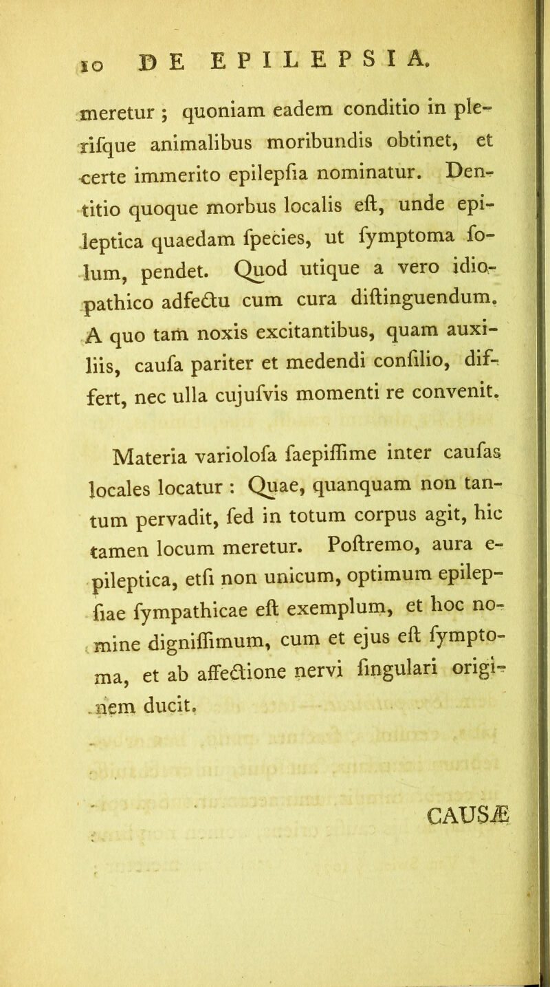 meretur ; quoniam eadem conditio in ple- rifque animalibus moribundis obtinet, et certe immerito epilepfia nominatur. Den- titio quoque morbus localis eft, unde epi- leptica quaedam fpecies, ut fymptoma fo- lum, pendet. Quod utique a vero idio- pathico adfe&u cum cura diftinguendum. A quo tam noxis excitantibus, quam auxi- liis, caufa pariter et medendi confilio, dif- fert, nec ulla cujufvis momenti re convenit. Materia variolofa faepiflime inter caufas locales locatur : Quae, quanquam non tan- tum pervadit, fed in totum corpus agit, hic tamen locum meretur. Poftremo, aura e- pileptica, etfi non unicum, optimum epilep- fiae fympathicae eft exemplum, et hoc no- mine dignifiimum, cum et ejus eft fympto- ma, et ab affedione nervi fingulari origi- .nem ducit. CAUSiE