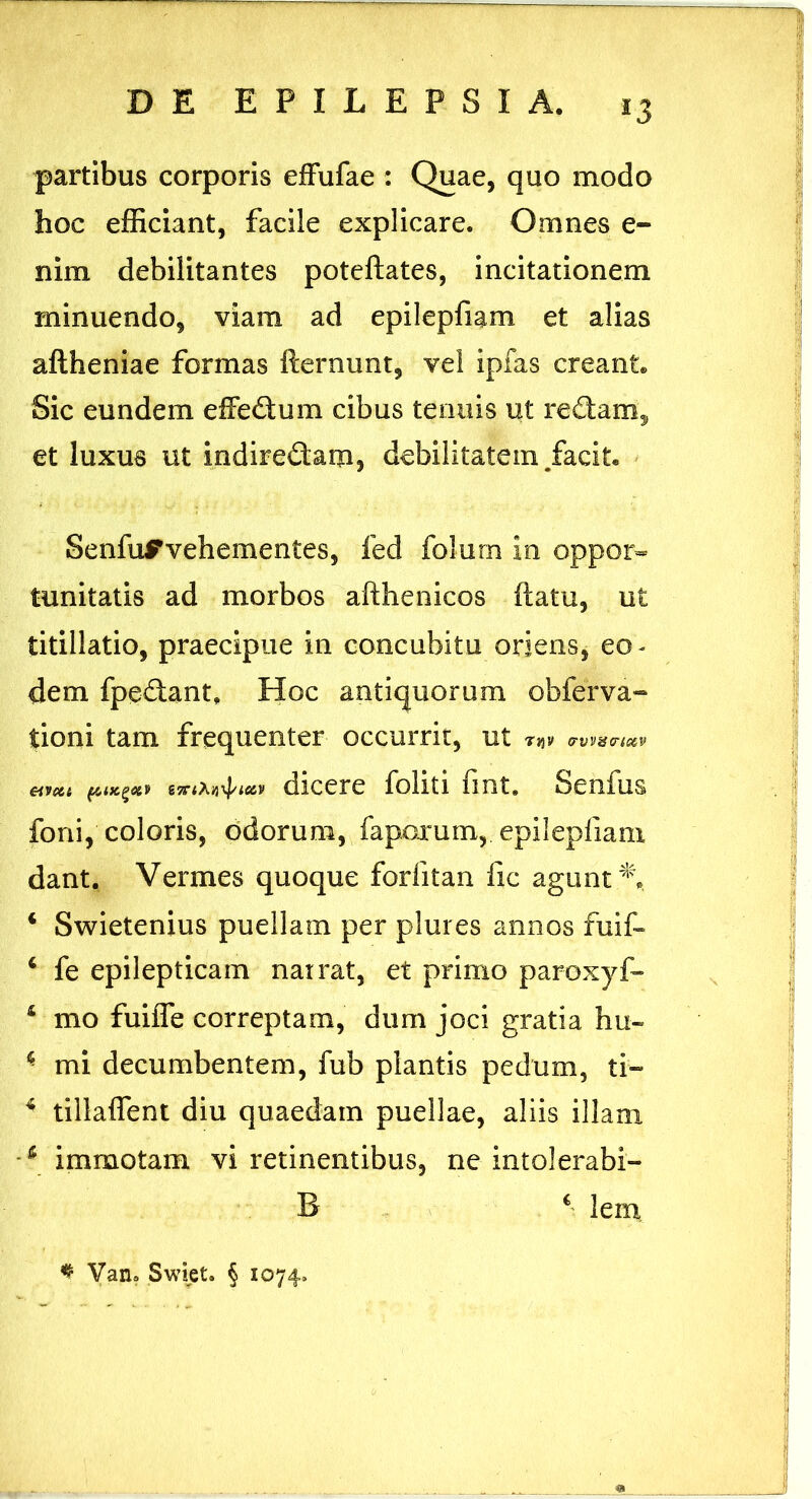 *3 partibus corporis effufae : Quae, quo modo hoc efficiant, facile explicare. Omnes e- nim debilitantes poteftates, incitationem minuendo, viam ad epilepfiam et alias aftheniae formas fternunt, vel ipfas creant. Sic eundem efFedum cibus tenuis ut redam, et luxus ut indiredam, debilitatem /acit. SenfuFvehementes, fed folurn in oppor- tunitatis ad morbos afthenicos ftatu, ut titillatio, praecipue in concubitu oriens, eo~ dem fpedant, Hoc antiquorum obferva- tioni tam frequenter occurrit, ut T}JV <rvV8(TlC6lV etmt dicere foliti fint. Senfus foni, coloris, odorum, faporum,. epilepfiam dant. Vermes quoque forlitan fic agunt i Swietenius puellam per plures annos fuif- 4 fe epilepticam narrat, et primo paroxyf» 4 mo fuiffe correptam, dum joci gratia hu- k mi decumbentem, fub plantis pedum, ti- 4 tillaffent diu quaedam puellae, aliis illam 4 immotam vi retinentibus, ne intolerabi- B 4 lem