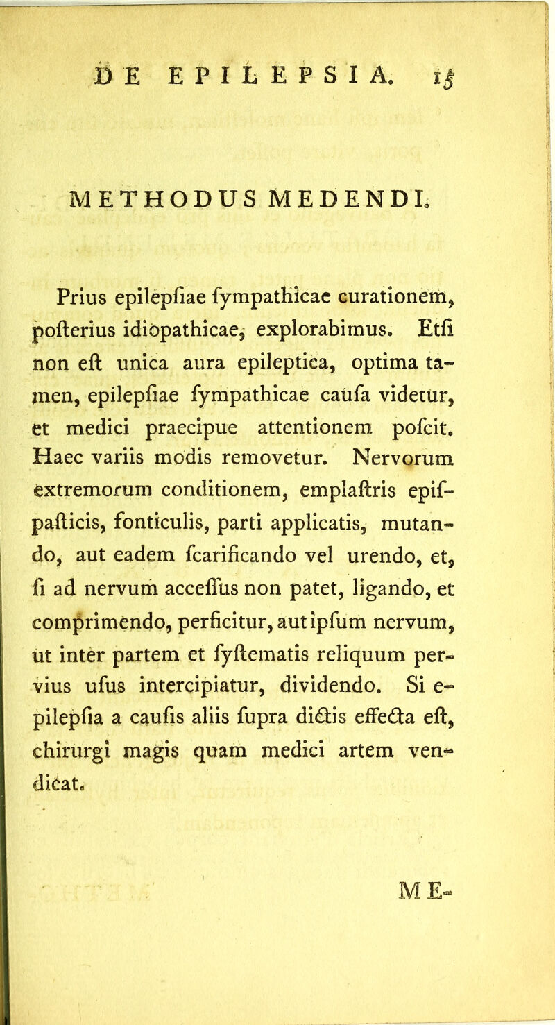 METHODUS MEDENDE Prius epilepfiae fympatKicac curationem, pofterius idiopathicae, explorabimus. Etfi non eft unica aura epileptica, optima ta- men, epilepfiae fympathicae caufa videtur, et medici praecipue attentionem pofcit. Haec variis modis removetur. Nervorum extremorum conditionem, emplaftris epif- pafticis, fonticulis, parti applicatis, mutan- do, aut eadem fcarificando vel urendo, et, fi ad nervum acceffus non patet, ligando, et comprimendo, perficitur, aut ipfum nervum, ut inter partem et fyftematis reliquum per- vius ufus intercipiatur, dividendo. Si e- pilepfia a caufis aliis fupra didis efFeda eft, chirurgi magis quam medici artem ven** dicat. M E-