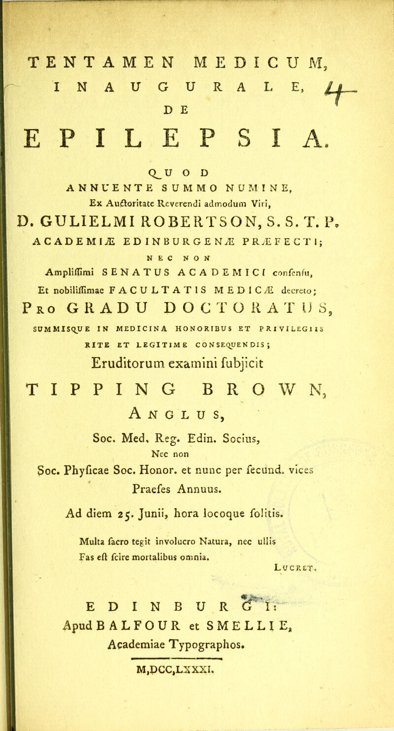 INAUGURA L E D E EPILEPSIA. Q_ U O D ANNUENTE SUMMO NUMINE, Ex Auftoritate Reverendi admodum Viri, D. GULIELMI ROBERTSON, S. S. T. P. ACADBMIJE ED IN BURGE NjE PRAEFECTI; NEC NON Ampliflimi SENATUS ACADEMICI confenfu, Et nobiliflimae FACULTATIS MEDICA decreto; Pro GRADU DOCTORATDS, SUMMISQUE IN MEDICINA HONORIBUS ET PRIVILEGIIS RITE ET LEGITIME CONSEQUENDIS; Eruditorum, examini fubjicit T I P P I N G B R O W N3 A N G L U S, Soc. Med, Reg. Edin. Socius, Nec non Soc. Phyficae Soc. Honor, et nunc per fecund. vices Praefes Annuus. Ad diem 25. Junii, hora locoque folitis. Multa facro tegit involucro Natura, nec ullis Fas eft fcire mortalibus omnia. L u c r E D I N B U R 8*1,- Apud BALFOUR et SMELLIE, Academiae Typographos. M,PCC,LXXXI.