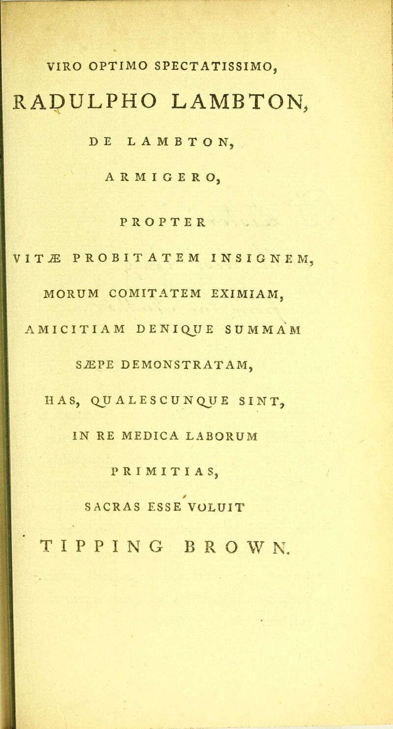 VIRO OPTIMO SPECTATISSIMO* RADULPHO LAMBTON* DE LAMBTON, ARMIGERO, PROPTER V I T jE PROBITATEM INSIGNEM, MORUM COMITATEM EXIMIAM, AMICITIAM DENI QJJ E SUMMAM SiEPE DEMONSTRATAM, HAS, QJJ ALES CUNQUE SINT, IN RE MEDICA LABORUM PRIMITIAS, SACRAS ESSE VOLUIT T I P P I N G B R O W N