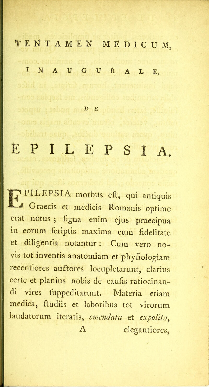 IN AUGURALE, D E epilepsia. T? PILEPSIA morbus eft, qui antiquis Graecis et medicis Romanis optime eiat notus ; figna enim ejus praecipua in eorum fcriptis maxima cum fidelitate et diligentia notantur: Cum vero no- vis tot inventis anatomiam et phyfiologiam recentiores au&ores locupletarunt, clarius certe et planius nobis de caulis ratiocinan- di vires fuppeditarunt. Materia etiam medica, ftudiis et laboribus tot virorum laudatorum iteratis, emendata et expolita, A elegantiores,