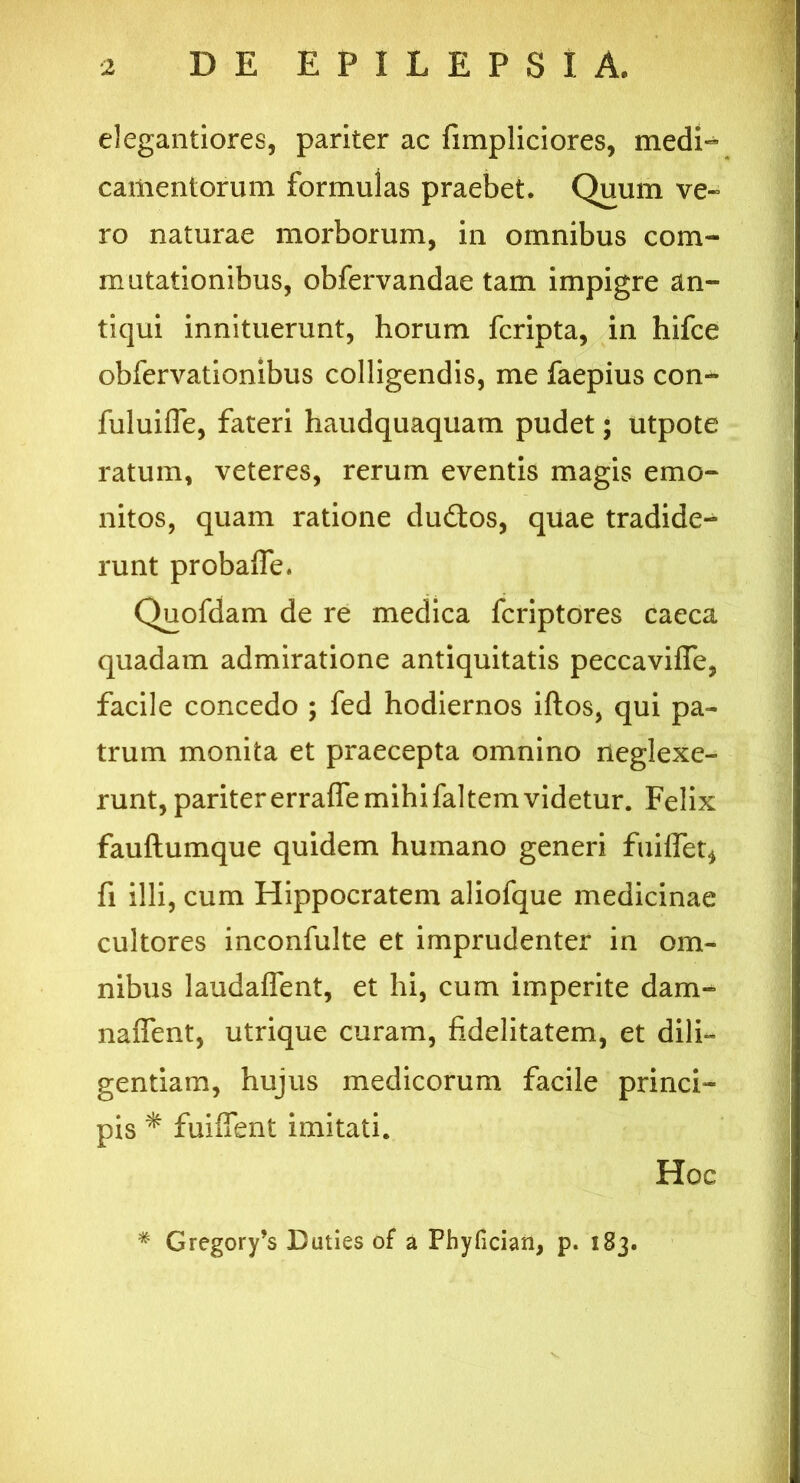 elegantiores, pariter ac fimpliciores, medi- camentorum formulas praebet. Quum ve- ro naturae morborum, in omnibus com- mutationibus, obfervandae tam impigre an- tiqui innituerunt, horum fcripta, in hifce obfervationibus colligendis, me faepius con- fuluifle, fateri haudquaquam pudet; utpote ratum, veteres, rerum eventis magis emo- llitos, quam ratione du&os, quae tradide- runt probafie. Quofdam de re medica fcriptores caeca quadam admiratione antiquitatis peccavifle, facile concedo ; fed hodiernos iftos, qui pa- trum monita et praecepta omnino neglexe- runt, pariter erraffe mihi faltem videtur. Felix fauftumque quidem huinano generi fuiflet* fi illi, cum Hippocratem aliofque medicinae cultores inconfulte et imprudenter in om- nibus laudaffent, et hi, cum imperite dam- naffent, utrique curam, fidelitatem, et dili- gentiam, hujus medicorum facile princi- pis * fuiffent imitati. Hoc # Gregory’s Duties of a Phyfician, p. 183.
