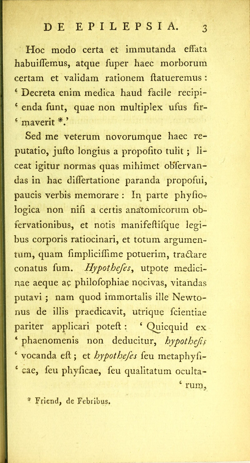 Hoc modo certa et immutanda effata habuiflemus, atque fuper haec morborum certam et validam rationem ftatueremus : 4 Decreta enim medica haud facile recipi» 4 enda funt, quae non multiplex ufus fir- 4 maverit 'V Sed me veterum novorumque haec re- putatio, jufto longius a propofito tulit ; li- ceat igitur normas quas mihimet obfervan- das in hac differtatione paranda propofui, paucis verbis memorare : In parte phyfio-r logica non nifi a certis anatomicorum ob- fervationibus, et notis manifeftifque legi- bus corporis ratiocinari, et totum argumen- tum, quam fimpliciffime potuerim, tractare conatus fum. Hypothefes, utpote medici- nae aeque ac philofophiae nocivas, vitandas putavi ; nam quod immortalis ille Newto- nus de illis praedicavit, utrique fcientiae pariter applicari poteft : 4 Quicquid ex 4 phaenomenis non deducitur, hypothefi$ 4 vocanda eft; et hypothefes feu metaphyh- 4 eae, feu phyficae, feu qualitatum oculta- 4 rum. '* Friend, de Febribus.