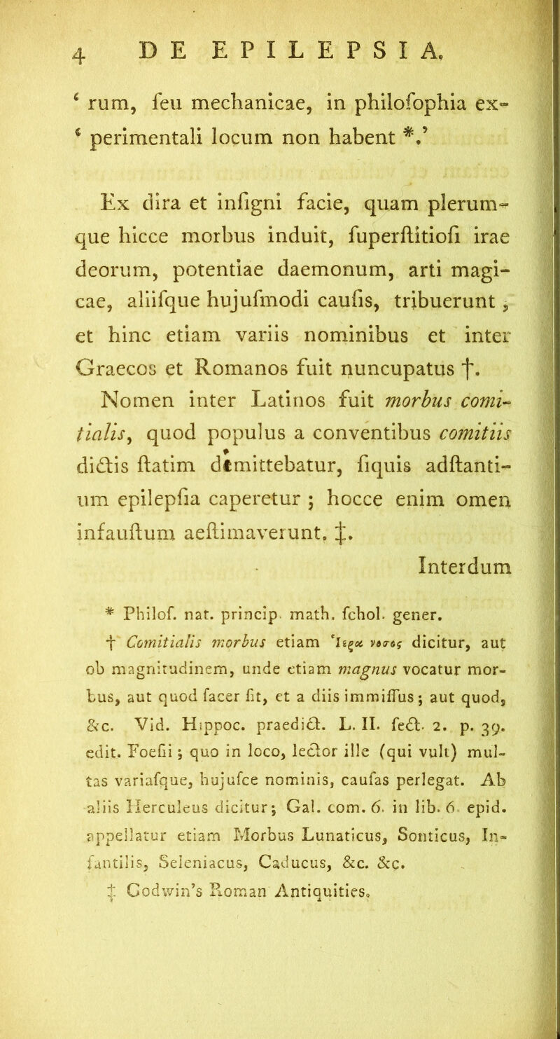 c rum, feu mechanicae, in philofophia ex» i perimentali locum non habent Ex dira et infigni facie, quam plerum- que hicce morbus induit, fuperftitiofi irae deorum, potentiae daemonum, arti magi- cae, aliifque hujufmodi caufis, tribuerunt, et hinc etiam variis nominibus et inter Graecos et Romanos fuit nuncupatus f. Nomen inter Latinos fuit morbus comi- tialis, quod populus a conventibus comitiis didlis ftatim dtmittebatur, fiquis aditanti- um epilepfia caperetur \ hocce enim omen infauftum. aeftimaverunt. J. Interdum * Philof. nat. princip math. fchob gener. f Comitialis morbus etiam dicitur, aut ob magnitudinem, unde etiam magnus vocatur mor- bus, aut quod facer fit, et a diis immiffus; aut quod, &c. Vid. Hippoc. praedici. L. II. fedt 2. p. 39. edit. FoeGi; quo in loco, lector ille (qui vult) mul- tas variafque, hujufce nominis, caufas perlegat. Ab aliis Herculeus dicitur; Gal. com. 6. in lib. 6 epid. appellatur etiam Morbus Lunaticus, Sonticus, In- fantilis, Seieniacus, Caducus, &c. &c. + Godwin’s Koman Antiquities,