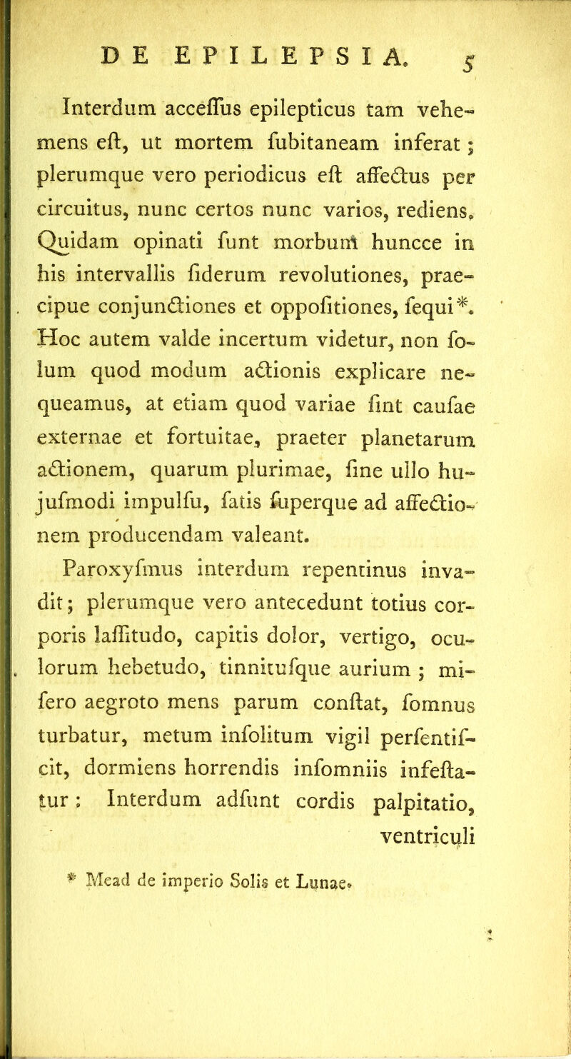 Interdum acceffus epilepticus tam vehe- mens eft, ut mortem fubitaneam inferat; plerumque vero periodicus eft affeChis per circuitus, nunc certos nunc varios, rediens» Quidam opinati funt morbuni huncce in his intervallis fi der uni revolutiones, prae- cipue conjunctiones et oppofitiones, fequi*. Hoc autem valde incertum videtur, non fo- lum quod modum aftionis explicare ne« queamus, at etiam quod variae fint caufae externae et fortuitae, praeter planetarum aCtionem, quarum plurimae, fine ullo hin- jufmodi impulfu, fatis fuperque ad affeCtio-/ nem producendam valeant. Paroxyfmus interdum repentinus inva- dit; plerumque vero antecedunt totius cor- poris laftitudo, capitis dolor, vertigo, ocu- lorum hebetudo, tinnitufque aurium ; mi- fero aegroto mens parum conflat, fomnus turbatur, metum infolitum vigil perfentif- cit, dormiens horrendis infomniis infefta- tur: Interdum adfunt cordis palpitatio, ventriculi # Mead de imperio Solis et Lanae»