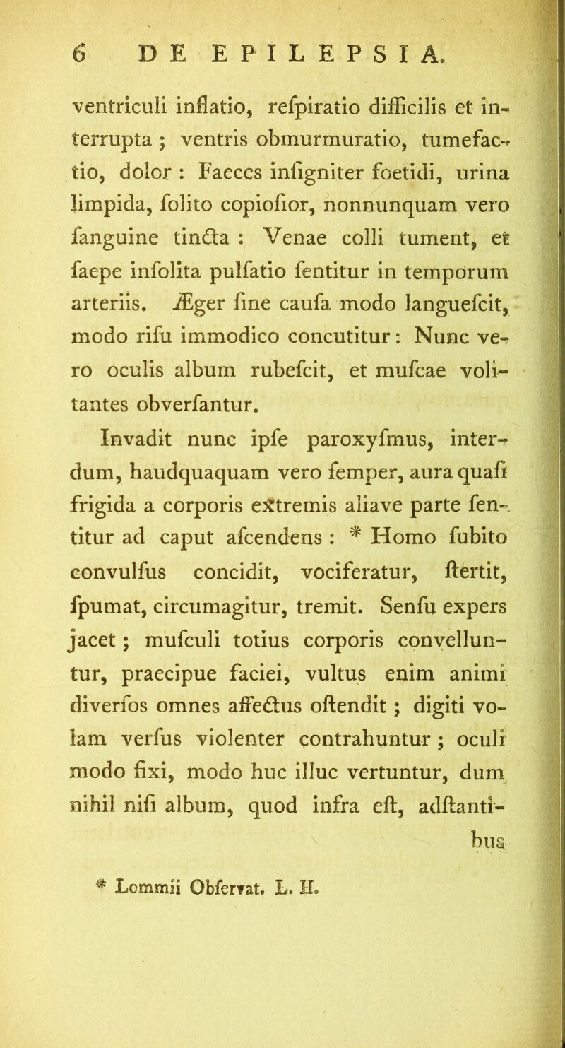 ventriculi inflatio, refpiratio difficilis et in- terrupta ; ventris obmurmuratio, tume fac- tio, dolor: Faeces infigniter foetidi, urina limpida, folito copiofior, nonnunquam vero fanguine tinda : Venae colli tument, efe faepe infolita pulfatio fentitur in temporum arteriis. iEger fine caufa modo languefcit, modo rifu immodico concutitur: Nunc ve- ro oculis album rubefcit, et mufcae voli- tantes obverfantur. Invadit nunc ipfe paroxyfmus, inter- dum, haudquaquam vero femper, auraquafi frigida a corporis extremis aliave parte fen- titur ad caput afcendens : * Homo fubito convulfus concidit, vociferatur, ftertit, fpumat, circumagitur, tremit. Senfu expers jacet; mufculi totius corporis convellun- tur, praecipue faciei, vultus enim animi diverfos omnes affedus oftendit; digiti vo- lam verfus violenter contrahuntur; oculi modo fixi, modo huc illuc vertuntur, dum nihil nifi album, quod infra eft, aditanti- bus * Lommii Obfervat. JL II.