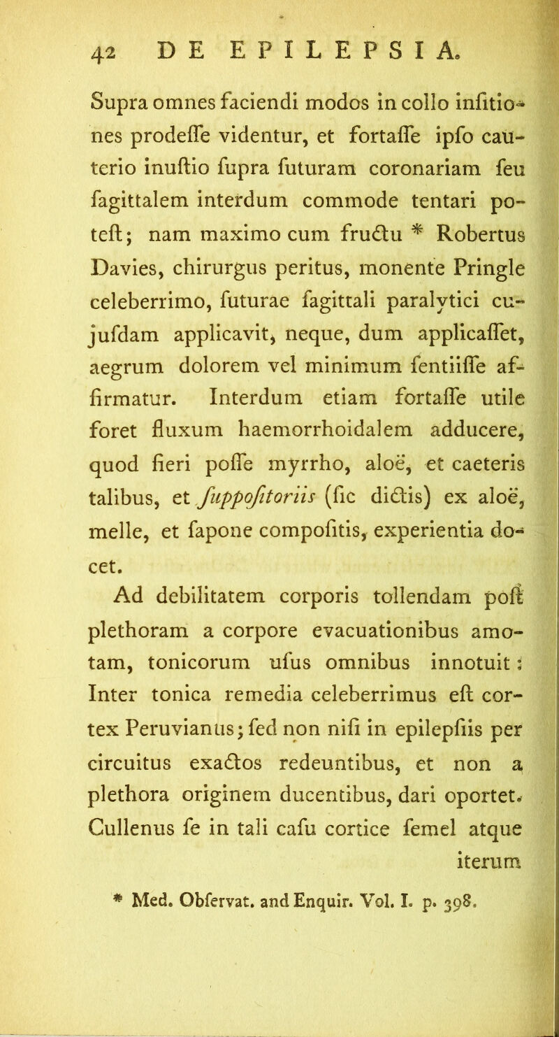 Supra omnes faciendi modos in collo infitio* nes prodeffe videntur, et fortafle ipfo cau- terio inuftio fupra futuram coronariam feu fagittalem interdum commode tentari po- te ft ; nam maximo cum frudu * Robertus Davies, chirurgus peritus, monente Pringle celeberrimo, futurae fagittali paralytici cu~ jufdam applicavit* neque, dum applicaflet, aegrum dolorem vel minimum fentiifie af- firmatur. Interdum etiam fortafle utile foret fluxum haemorrhoidalem adducere, quod fieri pofle myrrho, aloe, et caeteris talibus, et fuppofitoriis (fic didis) ex aloe, meile, et fapone compofitis, experientia do- cet. Ad debilitatem corporis tollendam poli plethoram a corpore evacuationibus amo- tam, tonicorum ufus omnibus innotuit: Inter tonica remedia celeberrimus eft cor- tex Peruvianiis ;fed non nifi in epilepfiis per circuitus exados redeuntibus, et non a plethora originem ducentibus, dari oportet# Cullenus fe in tali cafu cortice femel atque iterum * Med. Obfervat. andEnquir. Vol. I. p. 398,