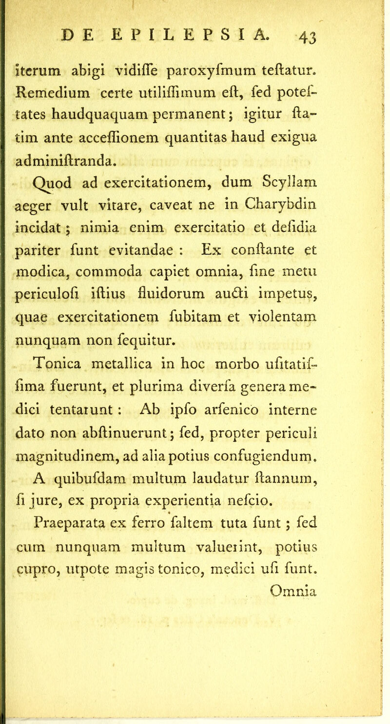 iterum abigi vidifle paroxyfmum teftatur» Remedium certe utiliffimum eft, fed potei- lates haudquaquam permanent; igitur fta- tim ante acceffionem quantitas haud exigua adminiftranda. Quod ad exercitationem, dum Scyllam aeger vult vitare, caveat ne in Gharybdin incidat $ nimia enim exercitatio et ddidia pariter funt evitandae : Ex conflante et modica, commoda capiet omnia, fme metu periculofi iftius fluidorum audii impetus, quae exercitationem fubitam et violentam nunquam non fequitur. Tonica metallica in hoc morbo ufitatif- fima fuerunt, et plurima diverfa genera me* dici tentaiunt : Ab ipfo arfenico interne dato non abftinuerunt; fed, propter periculi magnitudinem, ad alia potius confugiendum. A quibufdam multum laudatur ftannum, fi jure, ex propria experientia nefeio. Praeparata ex ferro faltem tuta funt; fed cum nunquam multum valueiint, potius cupro, utpote magis tonico, medici ufi funt. Omnia
