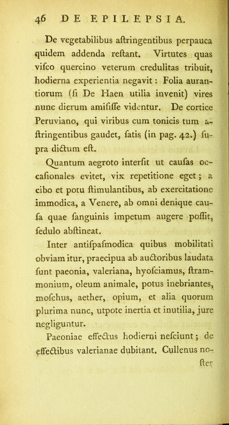 De vegetabilibus aftringentibus perpauca quidem addenda reflant. Virtutes quas vifco quercino veterum credulitas tribuit^ hodierna experientia negavit: Folia auran- tiorum (fi De Haen utilia invenit) vires nunc dierum amififie videntur. De cortice Peruviano, qui viribus cum tonicis tum a~ ftringentibus gaudet, fatis (in pag. 42.) fu~ pra didhim eft. Quantum aegroto interfit ut caufas oc- cafionales evitet, vix repetitione eget; a cibo et potu ftimulantibus, ab exercitatione immodica, a Venere, ab omni denique cau~ fa quae fanguinis impetum augere poffit, fedulo abftineat. Inter antifpafmodica quibus mobilitati obviam itur, praecipua ab au&oribus laudata funt paeonia, valeriana, hyofciamus, ftram- monium, oleum animale, potus inebriantes, mofchus, aether, opium, et alia quorum plurima nunc, utpote inertia et inutilia, jure negliguntur. Paeoniae efferus hodierni nefciunt; de fffedtibus valerianae dubitant. Cullenus no- fler