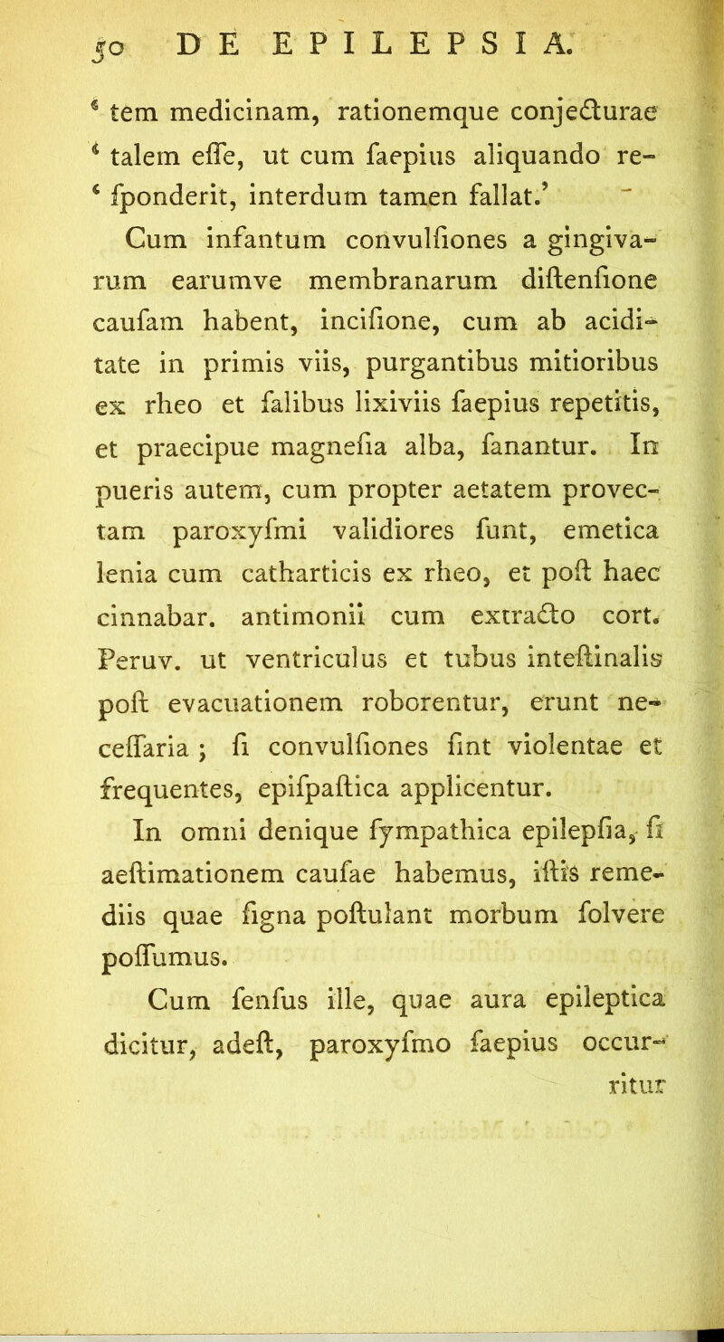 4 tem medicinam, rationemque conje&urae s talem effe, ut cum faepius aliquando re- i fponderit, interdum tamen fallat.’ Cum infantum convulfiones a gingiva- rum e arum ve membranarum diftenfione caufam habent, incifione, cum ab acidi^ tate in primis viis, purgantibus mitioribus ex rheo et falibus lixiviis faepius repetitis, et praecipue magnefia alba, fanantur. In pueris autem, cum propter aetatem provec- tam paroxyfmi validiores funt, emetica lenia cum catharticis ex rheo, et pofl: haec cinnabar, antimonii cum extrafto cort. Peruv. ut ventriculus et tubus inteftinalis poft evacuationem roborentur, erunt ne- ceffaria ; fi convulfiones fint violentae et frequentes, epifpaftica applicentur. In omni denique fympathica epilepfia, fi aeftimationem caufae habemus, iftis reme- diis quae figna poftulant morbum folvere polfumus. Cum fenfus ille, quae aura epileptica dicitur, adeft, paroxyfmo faepius occur- ritur
