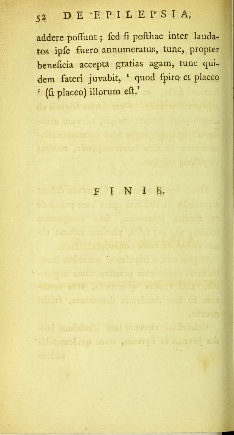 addere poffunt; fed fi pofthac inter lauda- tos ipfe fuero annumeratus, tunc, propter beneficia accepta gratias agam, tunc qui- dem fateri juvabit, ‘ quod fpiro et placeo * (fi placeo) illorum eft.’ I I N IS.